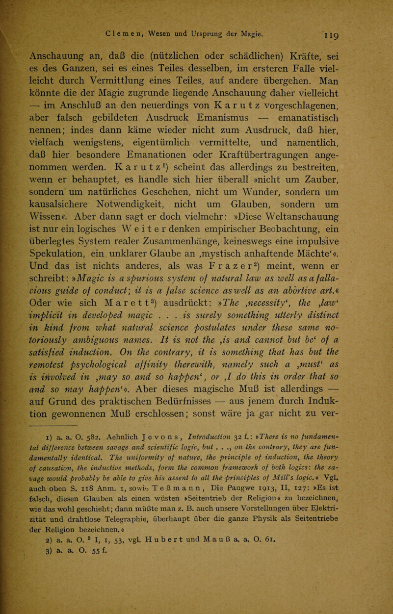 Anschauung an, daB die (niitzlichen oder schadlichen) Krafte, sei es des Ganzen, sei es eines Teiles desselben, im ersteren Falle viel- leicht durch Vermittlung eines Teiles, auf andere iibergehen. Man konnte die der Magie zugrunde liegende Anschauung daher vielleicht —- im AnschluB an den neuerdings von K a r u t z vorgeschlagenen, aber falsch gebildeten Ausdruck Emanismus — emanatistisch nennen; indes dann kame wieder nicht zum Ausdruck, daB hier, vielfach wenigstens, eigentumlich vermittelte, und namentlich, daB hier besondere Emanationen oder Kraftubertragungen ange- nommen werden. Karutz1) scheint das allerdings zu bestreiten, wenn er behauptet, es handle sich hier uberall »nicht um Zauber, sondern um natiirliches Geschehen, nicht um Wunder, sondern um kausalsichere Notwendigkeit, nicht um Glauben, sondern um Wissen«. Aber dann sagt er doch vielmehr: »Diese Weltanschauung ist nur ein logisches W e i t e r denken empirischer Beobachtung, ein iiberlegtes System realer Zusammenhange, keineswegs eine impulsive Spekulation, ein unklarer Glaube an ,mystisch anhaftende Machte'«. Und das ist nichts anderes, als was Frazer2) meint, wenn er schreibt: »Magic is a spurious system of natural law as well as a falla¬ cious guide of conduct; it is a false science as well as an abortive art A Oder wie sich Marett3) ausdrlickt: »The ,necessity*, the ,law* implicit in developed magic ... is surely something utterly distinct in kind from what natural science postulates under these same no¬ toriously ambiguous names. It is not the ,is and cannot but bei of a satisfied induction. On the contrary, it is something that has but the remotest psychological affinity therewith, namely such a ,must* as is involved in }may so and so happen*, or ,1 do this in order that so and so may happen*«. Aber dieses magische MuB ist allerdings — auf Grund des praktischen Bediirfnisses — aus jenem durch Induk- tion gewonnenen MuB erschlossen; sonst ware ja gar nicht zu ver- 1) a. a. O. 582. Aehnlich J e v o n s , Introduction 32 f.: »There is no fundamen¬ tal difference between savage and scientific logic, but ..., on the contrary, they are fun¬ damentally identical. The uniformity of nature, the principle of induction, the theory of causation, the inductive methods, form the common framework of both logics: the sa¬ vage would probably be able to give his assent to all the principles of Mill’s logic.« Vgl. auch oben S. 118 Anm. 1, sowrn TeBmann, Die Pangwe 1913, II, 127: »Es ist falsch, diesen Glauben als einen wusten »Seitentrieb der Religion« zu bezeichnen, wie das wohl geschieht; dann muBte man z. B. auch unsere Vorstellungen uber Elektri- zitat und drahtlose Telegraphie, iiberhaupt uber die ganze Physik als Seitentriebe der Religion bezeichnen.« 2) a. a. O. 3 I, 1, 53, vgl. Hubert und M a u 6 a. a. O. 61. 3) a. a. O. 55 f.