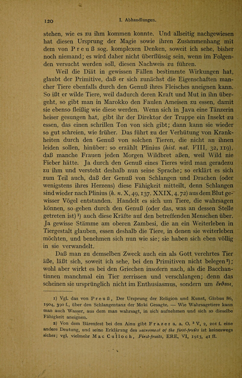 stehen, wie es zu ihm kommen konnte. Und allseitig nachgewiesen hat diesen Ursprung der Magie sowie ihren Zusammenhang mit dem von P r e u 13 sog. komplexen Denken, soweit ich sehe, bisher noch niemand; es wird daher nicht iiberfliissig sein, wenn im Folgen- den versucht werden soli, diesen Nachweis zu fiihren. Weil die Diat in gewissen Fallen bestimmte Wirkungen hat, glaubt der Primitive, daB er sich zunachst die Eigenschaften man- cher Tiere ebenfalls durch den GenuB ihres Fleisches aneignen kann. So iBt er wilde Tiere, weil dadurch deren Kraft und Mut in ihn iiber- geht, so gibt man in Marokko den Faulen Ameisen zu essen, damit sie ebenso fleiBig wie diese werden. Wenn sich in Java eine Tanzerin heiser gesungen hat, gibt ihr der Direktor der Truppe ein Insekt zu essen, das einen schrillen Ton von sich gibt; dann kann sie wieder so gut schreien, wie friiher. Das fuhrt zu der Verhutung von Krank- heiten durch den GenuB von solchen Tieren, die nicht an ihnen leiden sollen, hiniiber: so erzahlt Plinius (hist. nat. Fill, 32, 119), daB manche Frauen jeden Morgen Wildbret aBen, weil Wild nie Fieber hatte. Ja durch den GenuB eines Tieres wird man geradezu zu ihm und versteht deshalb nun seine Sprache; so erklart es sich zum Teil auch, daB der GenuB von Schlangen und Drachen (oder wenigstens ihres Herzens) diese Fahigkeit mitteilt, denn Schlangen sind wieder nach Plinius (h. n. X, 49,137. XXIX, 4,72) aus dem Blut ge- wisser Vogel entstanden. Handelt es sich um Tiere, die wahrsagen konnen, so gehen durch den GenuB (oder das, was an dessen Stelle getreten ist)x) auch diese Krafte auf den betreffenden Menschen fiber. Ja gewisse Stamme am oberen Zambesi, die an ein Weiterleben in Tiergestalt glauben, essen deshalb die Tiere, in denen sie weiterleben mochten, und benehmen sich nun wie sie; sie haben sich eben vollig in sie verwandelt. DaB man zu demselben Zweck auch ein als Gott verehrtes Tier aBe, laBt sich, soweit ich sehe, bei den Primitiven nicht belegen1 2); wohl aber wirkt es bei den Griechen insofern nach, als die Bacchan- tinnen manchmal ein Tier zerrissen und verschlangen; denn das scheinen sie urspriinglich nicht im Enthusiasmus, sondern um evfteoi, 1) Vgl. das von P r e u 13 , Der Ursprung der Religion und Kunst, Globus 86, I9c>4> 390 f., iiber den Schlangentanz der Moki Gesagte. — Wie Wahrsagetiere kann man auch Wasser, aus dem man wahrsagt, in sich aufnehmen und sich so dieselbe Fahigkeit aneignen. 2) Von dem Barenfest bei den Ainu gibt Frazer a. a. O. 3 V, 2, 201 f. eine andere Deutung, und seine Erklarung des sacrament of the first-fruits ist keineswegs sicher; vgl. vielmehr Mac Culloch, First-fruits, ERE, VI, 1913, 41 ff.