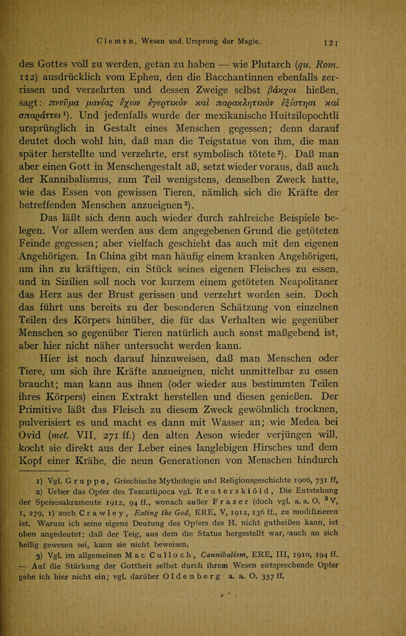 des Gottes voll zu werden, getan zu haben — wie Plutarch (qu. Rom. 112) ausdrucklich vom Epheu, den die Bacchantinnen ebenfalls zer- rissen und verzehrten und dessen Zweige selbst fiax%oi hieBen, sagt: nvEvjua fiavlag e%cqv iysgrixov xai naqaxXrjr ixov si lor 7] 01 xai ojiagarTEL1). Und jedenfalls wurde der mexikanische Huitzilopochtli urspriinglich in Gestalt eines Menschen gegessen; denn darauf deutet doch wohl hin, daB man die Teigstatue von ihm, die man spater herstellte und verzehrte, erst symbolisch totete2). DaB man aber einen Gott in Menschengestalt aB, setzt wieder voraus, daB auch der Kannibalismus, zum Teil wenigstens, denselben Zweck hatte, wie das Essen von gewissen Tieren, namlich sich die Krafte der betreffenden Menschen anzueignen3). Das laBt sich denn auch wieder durch zahlreiche Beispiele be- legen. Vor allem werden aus dem angegebenen Grund die getoteten Feinde gegessen; aber vielfach geschieht das auch mit den eigenen Angehorigen. In China gibt man haufig einem kranken Angehorigen, um ihn zu kraftigen, ein Stuck seines eigenen Fleisches zu essen, und in Sizilien soil noch vor kurzem einem getoteten Neapolitaner das Herz aus der Brust gerissen und verzehrt worden sein. Doch das fiihrt uns bereits zu der besonderen Schatzung von einzelnen Teilen des Korpers himiber, die fur das Verhalten wie gegeniiber Menschen so gegeniiber Tieren natiirlich auch sonst maBgebend ist, aber hier nicht naher untersucht werden kann. Hier ist noch darauf hinzuweisen, daB man Menschen oder Tiere, um sich ihre Krafte anzueignen, nicht unmittelbar zu essen braucht; man kann aus ihnen (oder wieder aus bestimmten Teilen ihres Korpers) einen Extrakt herstellen und diesen genieBen. Der Primitive laBt das Fleisch zu diesem Zweck gewohnlich trocknen, pulverisiert es und macht es dann mit Wasser an; wie Medea bei Ovid (met. VII, 271 ff.) den alten Aeson wieder verjlingen will, kocht sie direkt aus der Leber eines langlebigen Hirsches und dem Kopf einer Krahe, die neun Generationen von Menschen hindurch 1) Vgl. Gruppe, Griechische Mythologie und Religionsgeschichte 1906, 731 ff, 2) Ueber das Opfer des Tezcatlipoca vgl. Reuterskiold, Die Entstehung der Speisesakramente 1912, 94 ff., wonach auQer Frazer (doch vgl. a. a. O. 3V, 1, 279, 1) auch Crawley, Eating the God, ERE, V, 1912, 136 ff., zu modifizieren ist. Warum ich seine eigene Deutung des Opfers des H. nicht gutheiBen kann, ist oben angedeutet; daB der Teig, aus dem die Statue hergestellt war, - auch an sich heilig gewesen sei, kann sie nicht beweisen. 3) Vgl. im allgemeinen Mac Culloch, Cannibalism, ERE. Ill, 1910, 194 ff. — Auf die Starkung der Gottheit selbst durch ihrem Wesen entsprechende Opfer gehe ich hier nicht ein; vgl. dariiber O 1 d e n b e r g a. a. O. 357 ff.