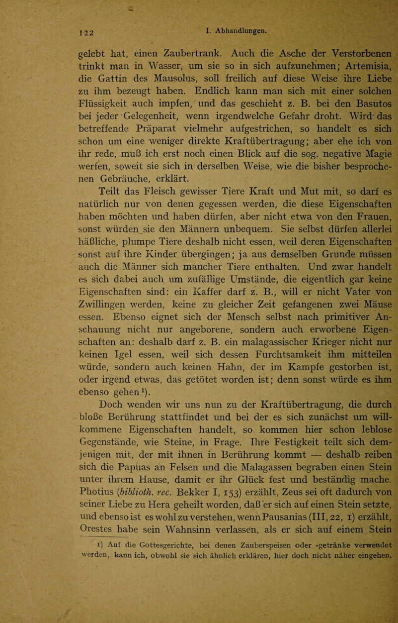 gelebt hat, einen Zaubertrank. Auch die Asche der Verstorbenen trinkt man in Wasser, um sie so in sich aufzunehmen; Artemisia, die Gattin des Mausolus, soli freilich auf diese Weise ihre Liebe zu ihm bezeugt haben. Endlich kann man sich mit einer solchen Fliissigkeit auch impfen, und das geschieht z. B. bei den Basutos bei jeder Gelegenheit, wenn irgendwelche Gefahr droht. Wird” das betreffende Praparat vielmehr aufgestrichen, so handelt es sich schon um eine weniger direkte Kraftiibertragung; aber ehe ich von ihr rede, muB ich erst noch einen Blick auf die sog. negative Magie werfen, soweit sie sich in derselben Weise, wie die bisher besproche- nen Gebrauche, erklart. Teilt das Fleisch gewisser Tiere Kraft und Mut mit, so darf es naturlich nur von denen gegessen werden, die diese Eigenschaften haben mochten und haben diirfen, aber nicht etwa von den Frauen, sonst wiirden sie den Mannern unbequem. Sie selbst diirfen allerlei haBliche, plumpe Tiere deshalb nicht essen, weil deren Eigenschaften sonst auf ihre Kinder libergingen; ja aus demselben Grunde miissen auch die Manner sich mancher Tiere enthalten. Und zwar handelt es sich dabei auch um zufallige Umstande, die eigentlich gar keine Eigenschaften sind: ein Kaffer darf z. B., will er nicht Vater von Zwillingen werden, keine zu gleicher Zeit gefangenen zwei Mause essen. Ebenso eignet sich der Mensch selbst nach primitiver An- schauung nicht nur angeborene, sondern auch erworbene Eigen¬ schaften an: deshalb darf z. B. ein malagassischer Krieger nicht nur keinen Igel essen, weil sich dessen Furchtsamkeit ihm mitteilen wurde, sondern auch keinen Hahn, der im Kampfe gestorben ist, ocler irgend etwas, das getotet worden ist; denn sonst wurde es ihm ebenso gehen1). Doch wenden wir uns nun zu der Kraftiibertragung, die durch -bloBe Beriihrung stattfindet und bei der es sich zunachst um will- kommene Eigenschaften handelt, so kommen hier schon leblose Gegenstande, wie Steine, in Frage. Ihre Festigkeit teilt sich dem- jenigen mit, der mit ihnen in Beriihrung kommt — deshalb reiben sich die Papiias an Felsen und die Malagassen begraben einen Stein unter ihrem Hause, damit er ihr Gluck fest und bestandig mache. Photius (biblioth. rec. Bekker I, 153) erzahlt, Zeus sei oft dadurch von seiner Liebe zu Hera geheilt worden, daB 'er sich auf einen Stein setzte, und ebenso ist es wohl zu verstehen, wenn Pausanias (III, 22, 1) erzahlt, Orestes habe sein Wahnsinn verlassen, als er sich auf einem Stein 1) Auf die Gottesgerichte, bei denen Zauberspeisen oder -getranke verwendet werden, kann ich, obwohl sie sich ahnlich erklaren, hier doch nicht naher eingehen.