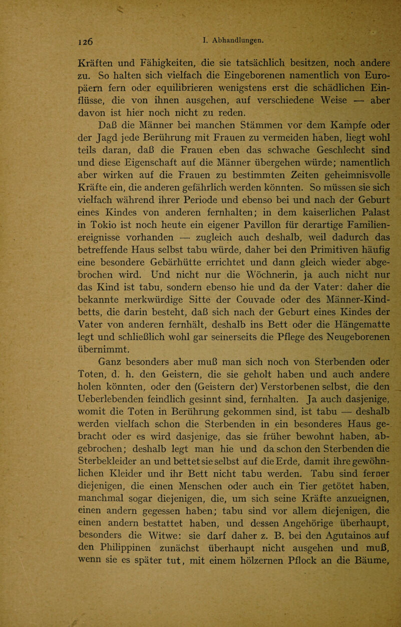 Kraften und Fahigkeiten, die sie tatsachlich besitzen, noch andere zu. So halten sich vielfach die Eingeborenen namentlich von Euro- paern fern oder equilibrieren wenigstens erst die schadlichen Ein- fliisse, die von ihnen ausgehen, auf verschiedene Weise — aber davon ist hier noch nicht zu reden. DaB die Manner bei manchen Stammen vor dem Kampfe oder der Jagd jede Beruhrung mit Frauen zu vermeiden haben, liegt wohl teils daran, daB die Frauen eben das schwache Geschlecht sind und diese Eigenschaft auf die Manner iibergehen wurde; namentlich aber tvirken auf die Frauen zu bestimmten Zeiten geheimnisvolle Krafte ein, die anderen gefahrlich werden konnten. So miissen sie sich vielfach wahrend ihrer Periode und ebenso bei und nach der Geburt eines Kindes von anderen fernhalten; in dem kaiserlichen Palast in Tokio ist noch heute ein eigener Pavilion fur derartige Familien- ereignisse vorhanden — zugleich auch deshalb, weil dadurch das betreffende Haus selbst tabu wurde, daher bei den Primitiven haufig eine besondere Gebarhiitte errichtet und dann gleich wieder abge- brochen wird. Und nicht nur die Wochnerin, ja auch nicht nur das Kind ist tabu, sondern ebenso hie und da der Vater: daher die bekannte merkwurdige Sitte der Couvade oder des Manner-Kind- betts, die darin besteht, daB sich nach der Geburt eines Kindes der Vater von anderen fernhalt, deshalb ins Bett oder die Hangematte legt und schlieBlich wohl gar seinerseits die Pflege des Neugeborenen ubernimmt. Ganz besonders aber muB man sich noch von Sterbenden oder Toten, d. h. den Geistern, die sie geholt haben und auch andere holen konnten, oder den (Geistern der) Verstorbenen selbst, die den Ueberlebenden feindlich gesinnt sind, fernhalten. Ja auch dasjenige, womit die Toten in Beruhrung gekommen sind, ist tabu — deshalb werden vielfach schon die Sterbenden in ein besonderes Haus ge- bracht oder es wird dasjenige, das sie friiher bewohnt haben, ab- gebrochen; deshalb legt man hie und da schon den Sterbenden die Sterbekleider an und bettet sie selbst auf dieErde, damit ihregewohn- lichen Kleider und ihr Bett nicht tabu werden. Tabu sind ferner diejenigen, die einen Menschen oder auch ein Tier getotet haben, manchmal sogar diejenigen, die, um sich seine Krafte anzueignen, einen andern gegessen haben; tabu sind vor allem diejenigen, die einen andern bestattet haben, und dessen Angehorige iiberhaupt, besonders die Witwe: sie darf daher z. B. bei den Agutainos auf den Philippinen zunachst iiberhaupt nicht ausgehen und muB, wenn sie es spater tut, mit einem holzernen Pflock an die Baume,
