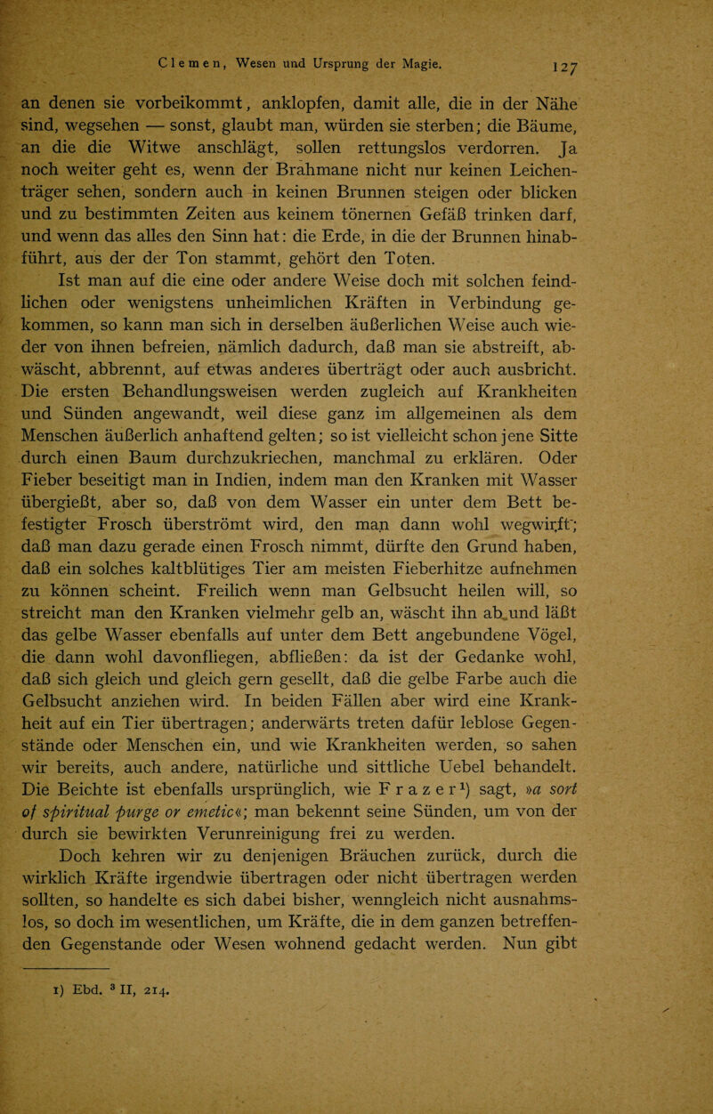 an denen sie vorbeikommt, anklopfen, damit alle, die in der Nahe sind, wegsehen — sonst, glaubt man, wiirden sie sterben; die Baume, an die die Witwe anschlagt, sollen rettungslos verdorren. Ja noch weiter geht es, wenn der Brahmane nicht nur keinen Leichen- trager sehen, sondern auch in keinen Brunnen steigen oder blicken und zu bestimmten Zeiten aus keinem tonernen GefaB trinken darf, und wenn das alles den Sinn hat: die Erde, in die der Brunnen hinab- fiihrt, aus der der Ton stammt, gehort den Toten. 1st man auf die eine oder andere Weise doch mit solchen feind- lichen oder wenigstens unheimlichen Kraften in Verbindung ge- kommen, so kann man sich in derselben auBerlichen Weise auch wie- der von ihnen befreien, namlich dadurch, daB man sie abstreift, ab- wascht, abbrennt, auf etwas anderes iibertragt oder auch ausbricht. Die ersten Behandlungsweisen werden zugleich auf Krankheiten und Siinden angewandt, weil diese ganz im allgemeinen als dem Menschen auBerlich anhaftend gelten; so ist vielleicht schon jene Sitte durch einen Baum durchzukriechen, manchmal zu erklaren. Oder Fieber beseitigt man in Indien, indem man den Kranken mit Wasser iibergieBt, aber so, daB von dem Wasser ein unter dem Bett be- festigter Frosch iiberstromt wird, den man dann wohl wegwir,ft~; daB man dazu gerade einen Frosch nimmt, diirfte den Grund haben, daB ein solches kaltbliitiges Tier am meisten Fieberhitze aufnehmen zu konnen scheint. Freilich wenn man Gelbsucht heilen will, so streicht man den Kranken vielmehr gelb an, wascht ihn ab. und laBt das gelbe Wasser ebenfalls auf unter dem Bett angebundene Vogel, die dann wohl davonfliegen, abflieBen: da ist der Gedanke wohl, daB sich gleich und gleich gern gesellt, daB die gelbe Farbe auch die Gelbsucht anziehen wird. In beiden Fallen aber wird eine Krank- heit auf ein Tier iibertragen; anderwarts treten dafiir leblose Gegen- stande oder Menschen ein, und wie Krankheiten werden, so sahen wir bereits, auch andere, natiirliche und sittliche Uebel behandelt. Die Beichte ist ebenfalls urspriinglich, wie Frazer1) sagt, »a sort of spiritual purge or emeticr, man bekennt seine Siinden, um von der durch sie bewirkten Verunreinigung frei zu werden. Doch kehren wir zu denjenigen Brauchen zuriick, durch die wirklich Krafte irgendwie iibertragen oder nicht iibertragen werden sollten, so handelte es sich dabei bisher, wenngleich nicht ausnahms- los, so doch im wesentlichen, um Krafte, die in dem ganzen betreffen- den Gegenstande oder Wesen wohnend gedacht werden. Nun gibt 1) Ebd. 3II, 214.