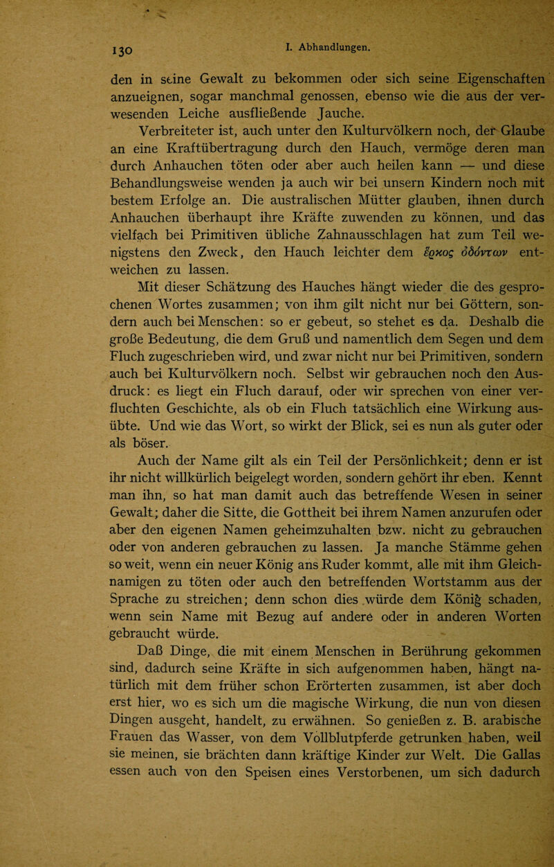 den in seine Gewalt zu bekommen oder sich seine Eigenschaften anzueignen, sogar manchmal genossen, ebenso wie die aus der ver- wesenden Leiche ausflieBende Jauche. Verbreiteter ist, auch unter den Kulturvolkern noch, der Glaube an eine Kraft iibertragung durch den Hauch, vermoge deren man durch Anhauchen toten oder aber auch heilen kann — und diese Behandlungsweise wenden ja auch wir bei unsern Kindern noch mit bestem Erfolge an. Die australischen Mutter glauben, ihnen durch Anhauchen uberhaupt ihre Krafte zuwenden zu konnen, und das vielfach bei Primitiven ubliche Zahnausschlagen hat zum Teil we- nigstens den Zweck, den Hauch leichter dem sqxoq oSo'vrcov ent- weichen zu lassen. Mit dieser Schatzung des Hauches hangt wieder die des gespro- chenen Wortes zusammen; von ihm gilt nicht nur bei Gottern, son- dern auch bei Menschen: so er gebeut, so stehet es da. Deshalb die groBe Bedeutung, die dem GruB und namentlich dem Segen und dem Fluch zugeschrieben wird, und zwar nicht nur bei Primitiven, sondern auch bei Kulturvolkern noch. Selbst wir gebrauchen noch den Aus- druck: es liegt ein Fluch darauf, oder wir sprechen von einer ver- fluchten Geschichte, als ob ein Fluch tatsachlich eine Wirkung aus- iibte. Und wie das Wort, so wirkt der Blick, sei es nun als guter oder als boser. Auch der Name gilt als ein Teil der Personlichkeit; denn er ist ihr nicht willkurlich beigelegt worden, sondern gehort ihr eben. Kennt man ihn, so hat man damit auch das betreffende Wesen in seiner Gewalt; daher die Sitte, die Gottheit bei ihrem Namen anzurufen oder aber den eigenen Namen geheimzuhalten bzw. nicht zu gebrauchen oder von anderen gebrauchen zu lassen. Ja manche Stamme gehen so weit, wenn ein neuer Konig ans Ruder kommt, alle mit ihm Gleich- namigen zu toten oder auch den betreffenden Wortstamm aus der Sprache zu streichen; denn schon dies wiirde dem Konig schaden, wenn sein Name mit Bezug auf andere oder in anderen Worten gebraucht wiirde. DaB Dinge, die mit einem Menschen in Beruhrung gekommen sind, dadurch seine Krafte in sich aufgenommen haben, hangt na- tiirlich mit dem friiher schon Erorterten zusammen, ist aber doch erst hier, wo es sich um die magische Wirkung, die nun von diesen Dingen ausgeht, handelt, zu erwahnen. So genieBen z. B. arabische Frauen das Wasser, von dem Vollblutpferde getrunken haben, weil sie meinen, sie brachten dann kraftige Kinder zur Welt. Die Gallas essen auch von den Speisen eines Verstorbenen, um sich dadurch