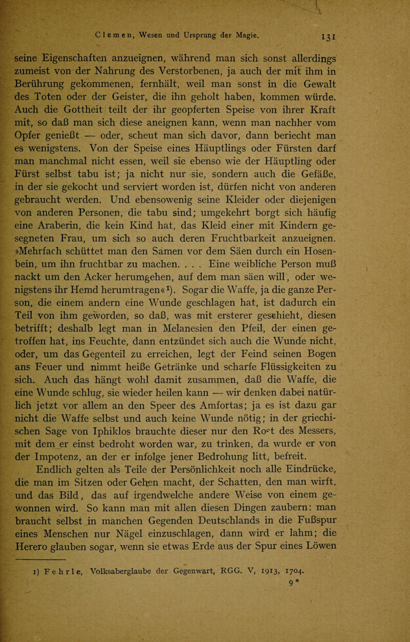 { x Clemen, Wesen und Ursprung der Magie. seine Eigenschaften anzueignen, wahrend man sich sonst allerdings zumeist von der Nahrung des Verstorbenen, ja auch der mit ihm in Beriihrung gekommenen, fernhalt, weil man sonst in die Gewalt des Toten oder der Geister, die ihn geholt haben, kommen wiirde. Auch die Gottheit teilt der ihr geopferten Speise von ihrer Kraft mit, so daJ3 man sich diese aneignen kann, wenn man nachher vom Opfer genieBt — oder, scheut man sich davor, dann beriecht man es wenigstens. Von der Speise eines Hauptlings oder Fiirsten darf man manchmal nicht essen, weil sie ebenso wie der Hauptling oder Fiirst selbst tabu ist; ja nicht nur sie, sondern auch die GefaBe, in der sie gekocht und serviert worden ist, diirfen nicht von anderen gebraucht werden. Und ebensowenig seine Kleider oder diejenigen von anderen Personen, die tabu sind; umgekehrt borgt sich haufig eine Araberin, die kein Kind hat, das Kleid einer mit Kindern ge- segneten Frau, um sich so auch deren Fruchtbarkeit anzueignen. »Mehrfach schuttet man den Samen vor dem Saen durch ein Hosen- bein, um ihn fruchtbar zu machen. . . . Eine weibliche Person muB nackt um den Acker herumgehen, auf dem man saen will, oder we¬ nigstens ihr Hemd herumtragen«I). Sogar die Waffe, ja die ganze Per¬ son, die einem andern eine Wunde geschlagen hat, ist dadurch ein Teil von ihm geworden, so daB, was mit ersterer geschieht, diesen betrifft; deshalb legt man in Melanesien den Pfeil, der einen ge- troffen hat, ins Feuchte, dann entziindet sich auch die Wunde nicht, oder, um das Gegenteil zu erreichen, legt der Feind seinen Bogen ans Feuer und nimmt heiBe Getranke und scharfe Fliissigkeiten zu sich. Auch das hangt wohl damit zusammen, daB die Waffe, die eine Wunde schlug, sie wieder heilen kann — wir denken dabei natiir- lich jetzt vor allem an den Speer des Amfortas; ja es ist dazu gar nicht die Waffe selbst und auch keine Wunde notig; in der griechi- schen Sage von Iphiklos brauchte dieser nur den Ro^t des Messers, mit dem er einst bedroht worden war, zu trinken, da wurde er von der Impotenz, an der er infolge jener Bedrohung litt, befreit. Endlich gelten als Teile der Personlichkeit noch alle Eindriicke, die man im Sitzen oder Gehen macht, der Schatten, den man wirft, und das Bild, das auf irgendwelche andere Weise von einem ge- wonnen wird. So kann man mit alien diesen Dingen zaubern: man braucht selbst in manchen Gegenden Deutschlands in die FuBspur eines Menschen nur Nagel einzuschlagen, dann wird er lahm; die Herero glauben sogar, wenn sie etwas Erde aus der Spur eines Lowen i) Fehrle, Volksaberglaube der Gegenwart, RGG. V, 1913, I7°4*