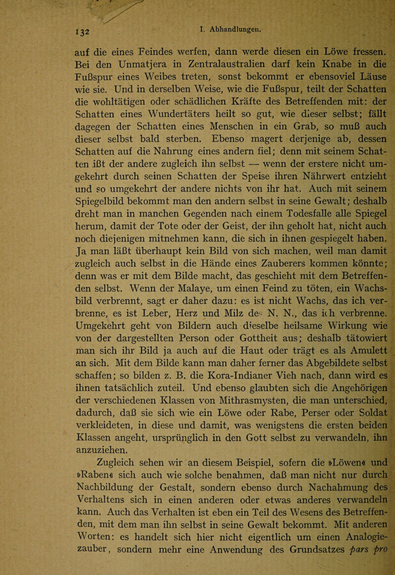 auf die eines Feindes werfen, dann werde diesen ein Lowe fressen. Bei den Unmat j era in Zentralaustralien darf kein Knabe in die FuBspur eines Weibes treten, sonst bekommt er ebensoviel Lause wie sie. Und in derselben Weise, wie die FuBspur, teilt der Schatten die wohltatigen oder schadlichen Krafte des Betreffenden mit: der Schatten eines Wundertaters heilt so gut, wie dieser selbst; fallt dagegen der Schatten eines Menschen in ein Grab, so muB auch dieser selbst bald sterben. Ebenso magert derjenige ab, dessen Schatten auf die Nahrung eines andern fiel; denn mit seinem Schat¬ ten ,iBt der andere zugleich ihn selbst — wenn der erstere nicht um- gekehrt durch seinen Schatten der Speise ihren Nahrwert entzieht und so umgekehrt der andere nichts von ihr hat. Auch mit seinem Spiegelbild bekommt man den andern selbst in seine Gewalt; deshalb dreht man in manchen Gegenden nach einem Todesfalle alle Spiegel herum, damit der Tote oder der Geist, der ihn geholt hat, nicht auch noch diejenigen mitnehmen kann, die sich in ihnen gespiegelt haben. Ja man laBt iiberhaupt kein Bild von sich machen, weil man damit zugleich auch selbst in die Hande eines Zauberers kommen konnte; denn was er mit dem Bilde macht, das geschieht mit dem Betreffen¬ den selbst. Wenn der Malaye, um einen Feind zu toten, ein Wachs- bild verbrennt, sagt er daher dazu: es ist nicht Wachs, das ich ver- brenne, es ist Leber, Herz und Milz des N. N., das ich verbrenne. Umgekehrt geht von Bildern auch dieselbe heilsame Wirkung wie von der dargestellten Person oder Gottheit aus; deshalb tatowiert man sich ihr Bild ja auch auf die Haut oder tragt es als Amulett an sich. Mit dem Bilde kann man daher ferner das Abgebildete selbst schaffen; so bilden z. B. die Kora-Indianer Vieh nach, dann wird es ihnen tatsachlich zuteil. Und ebenso glaubten sich die Angehorigen der verschiedenen Klassen von Mithrasmysten, die man unterschied, dadurch, daB sie sich wie ein Lowe oder Rabe, Perser oder Soldat verkleideten, in diese und damit, was wenigstens die ersten beiden Klassen angeht, urspriinglich in den Gott selbst zu verwandeln, ihn anzuziehen. Zugleich sehen wir an diesem Beispiel, sofern die »Lowen« und »Raben« sich auch wie solche benahmen, daB man nicht nur durch Nachbildung der Gestalt, sondern ebenso durch Nachahmung des Verhaltens sich in einen anderen oder etwas anderes verwandeln kann. Auch das Verhalten ist eben ein Teil des Wesens des Betreffen¬ den, mit dem man ihn selbst in seine Gewalt bekommt. Mit anderen Worten: es handelt sich hier nicht eigentlich um einen Analogie- zauber, sondern mehr eine Anwendung des Grundsatzes pars pro
