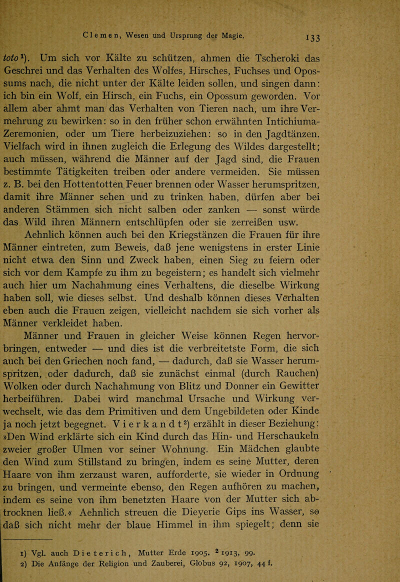 toto1). Um sich vor Kalte zu schiitzen, ahmen die Tscheroki das Geschrei und das Verhalten des Wolfes, Hirsches, Fuchses und Opos¬ sums nach, die nicht unter der Kalte leiden sollen, und singen dann: ich bin ein Wolf, ein Hirsch, ein Fuchs, ein Opossum geworden. Vor allem aber ahmt man das Verhalten von Tieren nach, um ihreVer- mehrung zu bewirken: so in den fruher schon erwahnten Intichiuma- Zeremonien, oder um Tiere herbeizuziehen: so in den Jagdtanzen. Vielfach wird in ihnen zugleich die Erlegung des Wildes dargestellt; auch miissen, wahrend die Manner auf der Jagd sind, die Frauen bestimmte Tatigkeiten treiben oder andere vermeiden. Sie miissen z. B. bei den Hottentotten Feuer brennen oder Wasser herumspritzen, damit ihre Manner sehen und zu trinken haben, diirfen aber bei anderen Stammen sich nicht salben oder zanken — sonst wiirde das Wild ihren Mannern entschliipfen oder sie zerreiBen usw. Aehnlich konnen auch bei den Kriegstanzen die Frauen fur ihre Manner eintreten, zum Beweis, daB jene wenigstens in erster Linie nicht etwa den Sinn und Zweck haben, einen Sieg zu feiern oder sich vor dem Kampfe zu ihm zu begeistern; es handelt sich vielmehr auch hier um Nachahmung eines Verhaltens, die dieselbe Wirkung haben soli, wie dieses selbst. Und deshalb konnen dieses Verhalten eben auch die Frauen zeigen, vielleicht nachdem sie sich vorher als Manner verkleidet haben. Manner und Frauen in gleicher Weise konnen Regen hervor- bringen, entweder — und dies ist die verbreitetste Form, die sich auch bei den Griechen noch fand, — dadurch, daB sie Wasser herum¬ spritzen, oder dadurch, daB sie zunachst einmal (durch Rauchen) Wolken oder durch Nachahmung von Blitz und Donner ein Gewitter herbeifiihren. Dabei wird manchmal Ursache und Wirkung ver- wechselt, wie das dem Primitiven und dem Ungebildeten oder Kinde ja noch jetzt begegnet. Vierkandt2) erzahlt in dieser Beziehung: »Den Wind erklarte sich ein Kind durch das Hin- und Herschaukeln zweier groBer Ulmen vor seiner Wohnung. Ein Madchen glaubte den Wind zum Stillstand zu bringen, indem es seine Mutter, deren Haare von ihm zerzaust waren, aufforderte, sie wieder in Ordnung zu bringen, und vermeinte ebenso, den Regen aufhoren zu machen, indem es seine von ihm benetzten Haare von der Mutter sich ab- trocknen lieB.« Aehnlich streuen die Dieyerie Gips ins Wasser, so ,daB sich nicht mehr der blaue Himmel in ihm spiegelt; denn sie 1) Vgl. auch Die terich, Mutter Erde 1905. 2 T9*3y 99* 2) Die Anfange der Religion und Zauberei, Globus 92, 1907, 44 f.