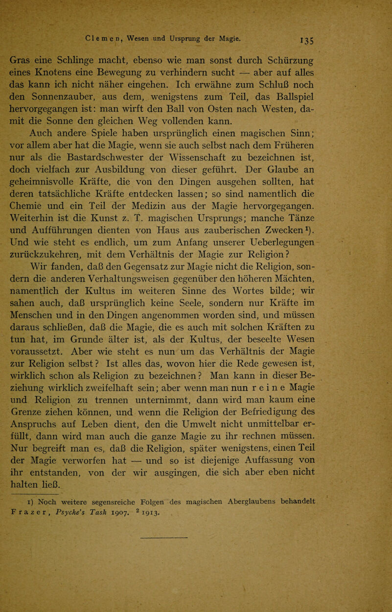 Gras eine Schlinge macht, ebenso wie man sonst durch Schurzung eines Knotens eine Bewegung zu verhindern sucht — aber auf alles das kann ich nicht naher eingehen. Ich erwahne zum SchluB noch den Sonnenzauber, aus dem, wenigstens zum Teil, das Ballspiel hervorgegangen ist: man wirft den Ball von Os ten nach Wes ten, da- mit die Sonne den gleichen Weg vollenden kann. Auch andere Spiele haben urspriinglich einen magischen Sinn; vor allem aber hat die Magie, wenn sie auch selbst nach dem Friiheren nur als die Bastardschwester der Wissenschaft zu bezeichnen ist, doch vielfach zur Ausbildung von dieser gefuhrt. Der Glaube an geheimnisvolle Krafte, die von den Dingen ausgehen sollten, hat deren tatsachliche Krafte entdecken lassen; so sind namentlich die Chemie und ein Teil der Medizin aus der Magie hervorgegangen. Weiterhin ist die Kunst z. T. magischen Ursprungs; manche Tanze und Auffiihrungen dienten von Haus aus zauberischen Zwecken1). Und wie steht es endlich, um zum Anfang unserer Ueberlegungen zuriickzukehren, mit dem Verhaltnis der Magie zur Religion ? Wir fanden, daB den Gegensatz zur Magie nicht die Religion, son- dern die anderen Verhaltungsweisen gegenuber den hoheren Machten, namentlich der Kultus im weiteren Sinne des Wortes bilde; wir sahen auch, daB urspriinglich keine Seele, sondern nur Krafte im Menschen und in den Dingen angenommen worden sind, und miissen daraus schlieBen, daB die Magie, die es auch mit solchen Kraften zu tun hat, im Grunde alter ist, als der Kultus, der beseelte Wesen voraussetzt. Aber wie steht es nun um das Verhaltnis der Magie zur Religion selbst ? Ist alles das, wovon hier die Rede gewesen ist, wirklich schon als Religion zu bezeichnen ? Man kann in dieser Be- ziehung wirklich zweifelhaft sein; aber wenn man nun r e i n e Magie und Religion zu trennen unternimmt, dann wird man kaum eine Grenze ziehen konnen, und wenn die Religion der Befriedigung des Anspruchs auf Leben dient, den die Umwelt nicht unmittelbar er- fiillt, dann wird man auch die ganze Magie zu ihr rechnen miissen. Nur begreift man es, daB die Religion, spater wenigstens, einen Teil der Magie verworfen hat — und so ist diejenige Auffassung von ihr entstanden, von der wir ausgingen, die sich aber eben nicht halten lieB. 1) Noch weitere segensreiche Folgen des magischen Aberglaubens behandelt Frazer, Psyche’s Task 1907. 2 1913.