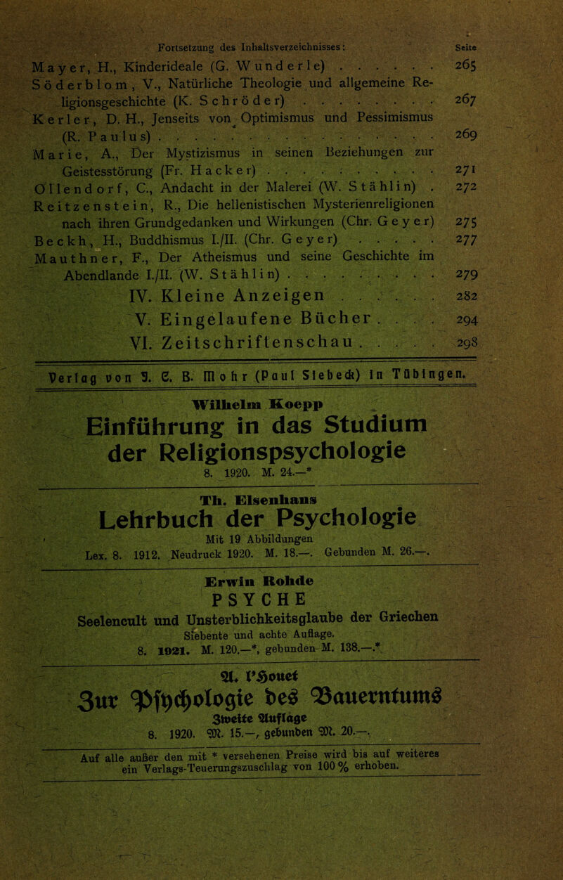 Seite Fortsetzung des Inhaltsverzeichnisses: Mayer, H., Kinderideale (G. Wunderle) . . . . . . 265 Soderblom, V., Natiirliche Theologie und allgemeine Re- ligionsgeschichte (K. Schroder) . . . . . . . . 267 Kerler, D. H., Jenseits von Optimismus und Pessimismus (R. Pan Ws) .269 Marie, A., Der Mystizismus in seinen Beziehungen zur Geistesstorung (Fr. Hacker) . . . .• ;.271 Oilendorf, C., Andacht in der Malerei (W. Stahl in) . 272 Reitz enstein, R., Die hellenistischen Mysterienreligionen nach ihren Grundgedanken und Wirkungen (Chn Gey e r) 275 Beckh, H., Buddhismus I./II. (Chr. Geyer).277 Mauthner, F., Der Atheismus und seine Geschichte im Abendlande I./II. (W. Stahlin) . . . . . . . . .. 279 IY. Kleine Anzeigen ...... 282 V. Eingelaufene Bucher. 294 VI. Zeitschriftenschau.298 tm 1 __ Verlag lion 3. 6. L_ 1 . - ■■ ■ . . .. ■ - --— — B. mo hr (Paul Siebetk) In Tflbtngen. Wilhelm Koepp Einfiihrung in das Studium der Religions psychologic 8. 1920. M. 24.—* Th. Elsenhans Lehrbuch der Psych ologie V Mit 19 Abbildungen Lex. 8. 1912. Neudruck 1920. M. 18.—. Gebunden M. 26.—. ‘ ■ --- >- '■ ■ V- _ ; ~ “ ” * ? -v. ■ Erwin Rohde PSYCHE Seelencult und Unsterblichkeitsglaube der Griechen Siebente und acbte Auftage. f. ■'\.y 8. 1021. M. 120.—*, gebunden M. 138.—.* 31. I’Souet 3ur be3 93auevntum3 3toeiie Qluflage 1920. 15.-, gebunben 5W. 20.—, 8. Auf alle aufcer den mit * versehenen Preise wird bis auf weiteres ein Verlags-Teuerungszuschlag von 100% erhoben._