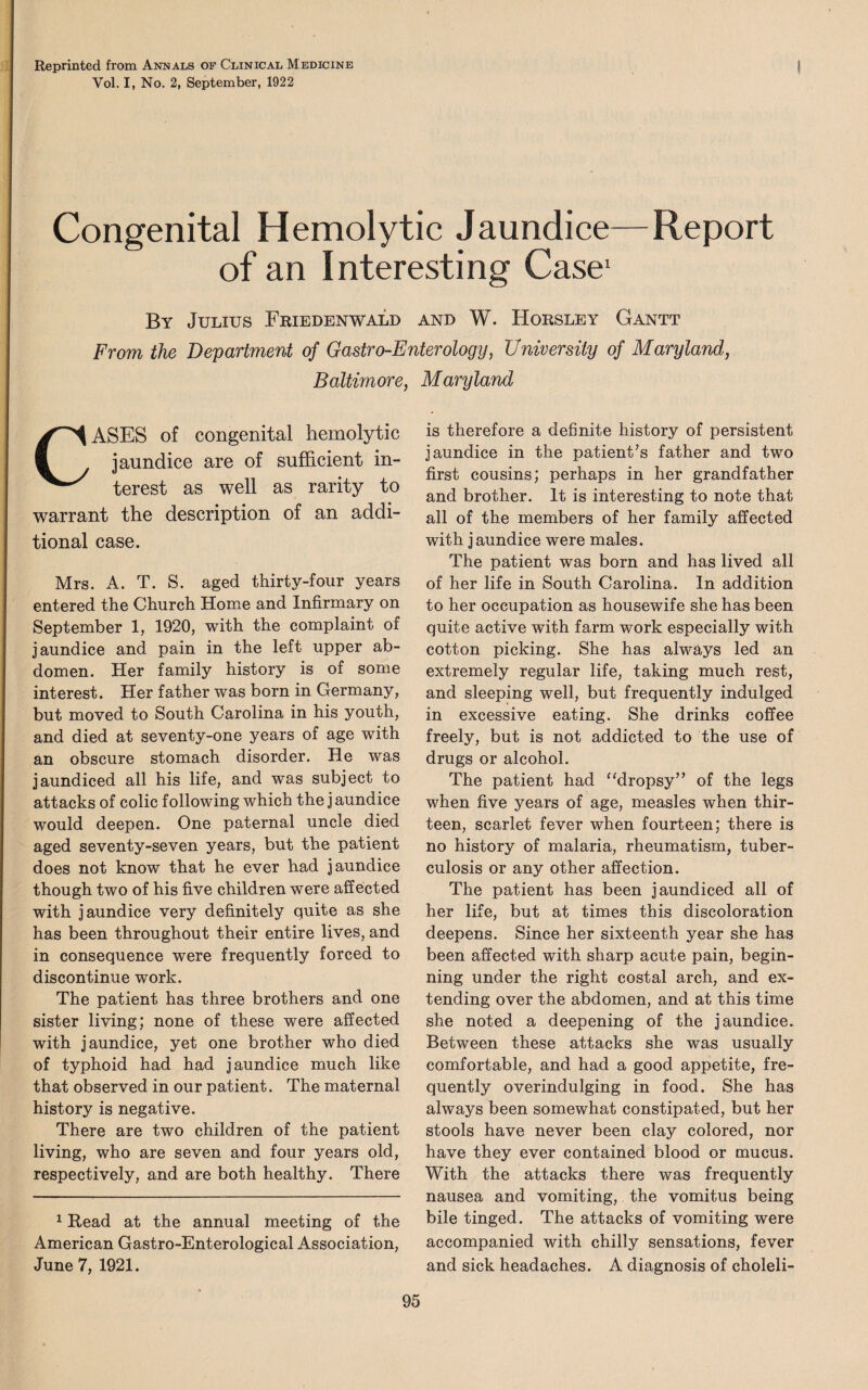 Reprinted from Annals of Clinical Medicine Vol. I, No. 2, September, 1922 Congenital Hemolytic Jaundice—Report of an Interesting Case1 By Julius Friedenwald and W. Horsley Gantt From the Department of Gastro-Enterology, University of Maryland, Baltimore, Maryland CASES of congenital hemolytic jaundice are of sufficient in¬ terest as well as rarity to warrant the description of an addi¬ tional case. Mrs. A. T. S. aged thirty-four years entered the Church Home and Infirmary on September 1, 1920, with the complaint of jaundice and pain in the left upper ab¬ domen. Her family history is of some interest. Her father was born in Germany, but moved to South Carolina in his youth, and died at seventy-one years of age with an obscure stomach disorder. He was jaundiced all his life, and was subject to attacks of colic following which the j aundice would deepen. One paternal uncle died aged seventy-seven years, but the patient does not know that he ever had jaundice though two of his five children were affected with jaundice very definitely quite as she has been throughout their entire lives, and in consequence were frequently forced to discontinue work. The patient has three brothers and one sister living; none of these were affected with jaundice, yet one brother who died of typhoid had had jaundice much like that observed in our patient. The maternal history is negative. There are two children of the patient living, who are seven and four years old, respectively, and are both healthy. There 1 Read at the annual meeting of the American Gastro-Enterological Association, June 7, 1921. is therefore a definite history of persistent jaundice in the patient’s father and two first cousins; perhaps in her grandfather and brother. It is interesting to note that all of the members of her family affected with jaundice were males. The patient was born and has lived all of her life in South Carolina. In addition to her occupation as housewife she has been quite active with farm work especially with cotton picking. She has always led an extremely regular life, taking much rest, and sleeping well, but frequently indulged in excessive eating. She drinks coffee freely, but is not addicted to the use of drugs or alcohol. The patient had “dropsy” of the legs when five years of age, measles when thir¬ teen, scarlet fever when fourteen; there is no history of malaria, rheumatism, tuber¬ culosis or any other affection. The patient has been jaundiced all of her life, but at times this discoloration deepens. Since her sixteenth year she has been affected with sharp acute pain, begin¬ ning under the right costal arch, and ex¬ tending over the abdomen, and at this time she noted a deepening of the jaundice. Between these attacks she was usually comfortable, and had a good appetite, fre¬ quently overindulging in food. She has always been somewhat constipated, but her stools have never been clay colored, nor have they ever contained blood or mucus. With the attacks there was frequently nausea and vomiting, the vomitus being bile tinged. The attacks of vomiting were accompanied with chilly sensations, fever and sick headaches. A diagnosis of choleli-