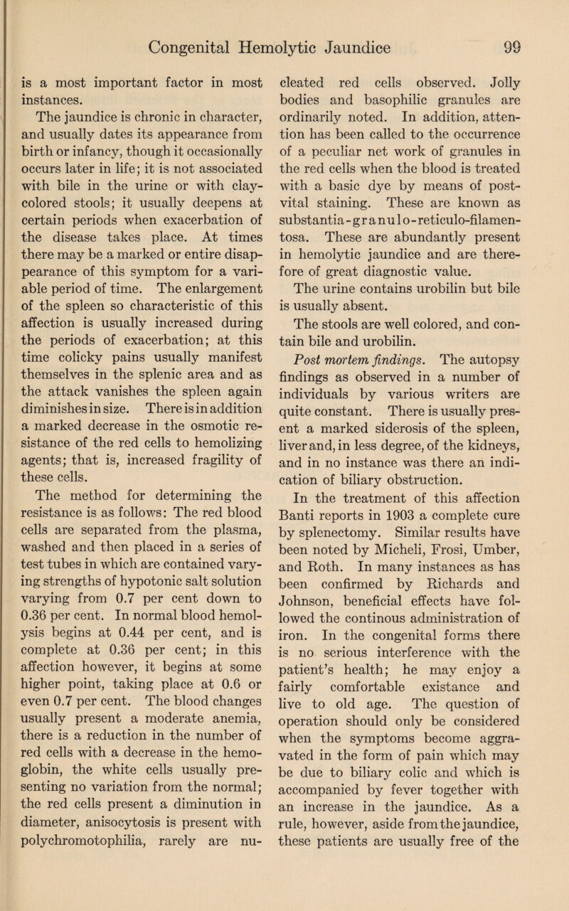 is a most important factor in most instances. The jaundice is chronic in character, and usually dates its appearance from birth or infancy, though it occasionally occurs later in life; it is not associated with bile in the urine or with clav- */ colored stools; it usually deepens at certain periods when exacerbation of the disease takes place. At times there may be a marked or entire disap¬ pearance of this symptom for a vari¬ able period of time. The enlargement of the spleen so characteristic of this affection is usually increased during the periods of exacerbation; at this time colicky pains usually manifest themselves in the splenic area and as the attack vanishes the spleen again diminishes in size. There is in addition a marked decrease in the osmotic re¬ sistance of the red cells to hemolizing agents; that is, increased fragility of these ceils. The method for determining the resistance is as follows: The red blood cells are separated from the plasma, washed and then placed in a series of test tubes in which are contained vary¬ ing strengths of hypotonic salt solution varying from 0.7 per cent down to 0.36 per cent. In normal blood hemol¬ ysis begins at 0.44 per cent, and is complete at 0.36 per cent; in this affection however, it begins at some higher point, taking place at 0.6 or even 0.7 per cent. The blood changes usually present a moderate anemia, there is a reduction in the number of red cells with a decrease in the hemo¬ globin, the white cells usually pre¬ senting no variation from the normal; the red cells present a diminution in diameter, anisocytosis is present with polychromotophilia, rarely are nu¬ cleated red cells observed. Jolly bodies and basophilic granules are ordinarily noted. In addition, atten¬ tion has been called to the occurrence of a peculiar net work of granules in the red cells when the blood is treated with a basic dye by means of post- vital staining. These are known as substantia - granulo - reticulo-filamen- tosa. These are abundantly present in hemolytic jaundice and are there¬ fore of great diagnostic value. The urine contains urobilin but bile is usually absent. The stools are well colored, and con¬ tain bile and urobilin. Post mortem findings. The autopsy findings as observed in a number of individuals by various writers are quite constant. There is usually pres¬ ent a marked siderosis of the spleen, liver and, in less degree, of the kidneys, and in no instance was there an indi¬ cation of biliary obstruction. In the treatment of this affection Banti reports in 1903 a complete cure by splenectomy. Similar results have been noted by Micheli, Frosi, Umber, and Roth. In many instances as has been confirmed by Richards and Johnson, beneficial effects have fol¬ lowed the continous administration of iron. In the congenital forms there is no serious interference with the patient’s health; he may enjoy a fairly comfortable exist ance and live to old age. The question of operation should only be considered when the symptoms become aggra¬ vated in the form of pain which may be due to biliary colic and which is accompanied by fever together with an increase in the jaundice. As a rule, however, aside from the jaundice, these patients are usually free of the