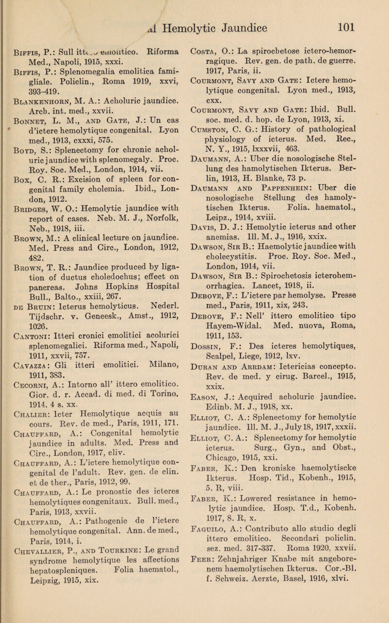 Biffis, P.: Sull emoiitico. Riforma Med., Napoli, 1915, xxxi. Biffis, P.: Splenomegalia emolitica fami- gliale. Policlin., Roma 1919, xxvi, 393-419. Blankenhorn, M. A.: Acholuric jaundice. Arch. int. med., xxvii. Bonnet, L. M., and Gate, J.: Un cas d’ictere hemolytique congenital. Lyon med., 1913, cxxxi, 575. Boyd, S.: Splenectomy for chronic achol¬ uric j aundice with splenomegaly. Proc. Roy. Soc. Med., London, 1914, vii. Box, C. R.: Excision of spleen for con¬ genital family cholemia. Ibid., Lon¬ don, 1912. Bridges, W. O.: Hemolytic jaundice with report of cases. Neb. M. J., Norfolk, Neb., 1918, iii. Brown, M.: A clinical lecture on jaundice. Med. Press and Circ., London, 1912, 482. Brown, T. R.: Jaundice produced by liga¬ tion of ductus choledochus; effect on pancreas. Johns Hopkins Hospital Bull., Balto., xxiii, 267. de Bruin: Icterus hemolyticus. Nederl. Tijdschr. v. Geneesk., Amst., 1912, 1026. Cantoni: Itteri cronici emolitici acolurici splenomegalici. Riforma med., Napoli, 1911, xxvii, 757. Cavazza : Gli itteri emolitici. Milano, 1911, 383. Cecorni, A.: Intorno all’ ittero emoiitico. Gior. d. r. Accad. di med. di Torino. 1914, 4 s. xx. Chalier: lcter Hemolytique acquis au cours. Rev. de med., Paris, 1911, 171. Chauffard, A.: Congenital hemolytic jaundice in adults. Med. Press and Circ., London, 1917, cliv. Chauffard, A.: L’ictere hemolytique con¬ genital de 1’adult. Rev. gen. de clin. et de ther., Paris, 1912, 99. Chauffard, A.: Le pronostic des icteres hemolytiques congenitaux. Bull, med., Paris, 1913, xxvii. Chauffard, A.: Pathogenie de Pictere hemolytique congenital. Ann. de med., Paris, 1914, i. Chevallier, P., and Tourkine: Le grand syndrome hemolytique les affections hepatospleniques. Folia haematol., Leipzig, 1915, xix. Costa, O.: La spirocbetose ictero-hemor- ragique. Rev. gen. de path, de guerre. 1917, Paris, ii. Courmont, Savy and Gate : Ictere hemo¬ lytique congenital. Lyon med., 1913, cxx. Courmont, Savy and Gate: Ibid. Bull, soc. med. d. hop. de Lyon, 1913, xi. Cumston, C. G.: History of pathological physiology of icterus. Med. Rec., N. Y., 1915, lxxxvii, 463. Daumann, A.: Uber die nosologische Stel- lung des hamolytischen Ikterus. Ber¬ lin, 1913, H. Blanke, 73 p. Daumann and Pappenhein: Uber die nosologische Stellung des hamoly¬ tischen Ikterus. Folia, haematol., Leipz., 1914, xviii. Davis, D. J.: Hemolytic icterus and other anemias. Ill. M. J., 1916, xxix. Dawson, SirB.: Haemolytic jaundice with cholecystitis. Proc. Roy. Soc. Med., London, 1914, vii. Dawson, Sir B.: Spirochetosis icterohem- orrhagica. Lancet, 1918, ii. Debove, F.: L’ictere par hemolyse. Presse med., Paris, 1911, xix, 243. Debove, F.: Nell’ ittero emoiitico tipo Hayem-Widal. Med. nuova, Roma, 1911, 153. Dossin, F.: Des icteres hemolytiques, Scalpel, Liege, 1912, lxv. Duran and Arrdam: Ictericias concepto. Rev. de med. y cirug. Barcel., 1915, xxix. Eason, J.: Acquired acholuric jaundice. Edinb. M. J., 1918, xx. Elliot, C. A.: Splenectomy for hemolytic jaundice. 111. M. J., July 18, 1917, xxxii. Elliot, C.A.: Splenectomy for hemolytic icterus. Surg., Gyn., and Obst., Chicago, 1915, xxi. Faber, K.: Den kroniske haemolytisclce Ikterus. Hosp. Tid., Kobenh., 1915, 5. R, viii. Faber, K.: Lowered resistance in hemo¬ lytic jaundice. Hosp. T.d., Kobenh. 1917, 8. R, x. Faguilo, A.: Contributo alio studio degli ittero emoiitico. Secondari policlin. sez. med. 317-337. Roma 1920, xxvii. Feer: Zehnjahriger Knabe mit angebore- nem haemolytischen Ikterus. Cor.-Bl. f. Schweiz. Aerzte, Basel, 1916, xlvi.