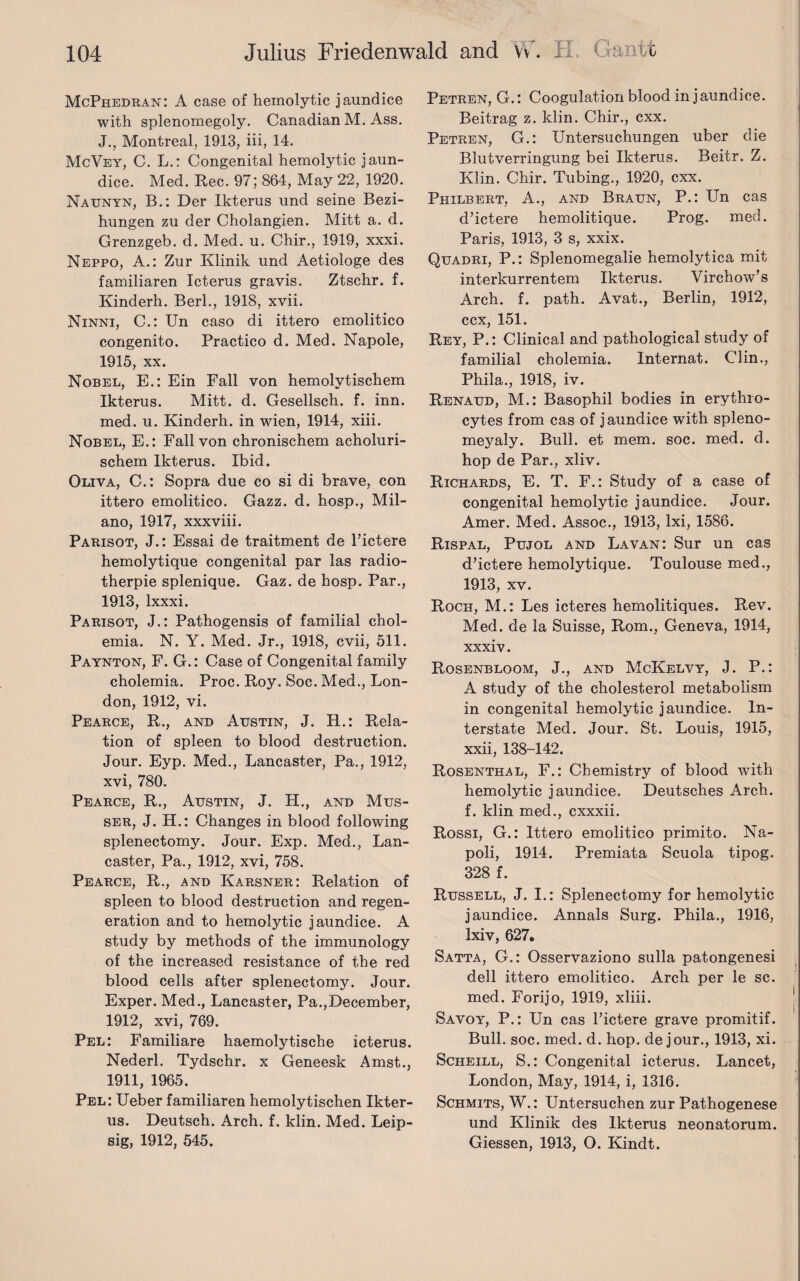 McPhedran: A case of hemolytic jaundice with splenomegoly. Canadian M. Ass. J., Montreal, 1913, iii, 14. McVey, C. L.: Congenital hemolytic jaun¬ dice. Med. Rec. 97; 864, May 22, 1920. Nattnyn, B.: Der Ikterus und seine Bezi- hungen zu der Cholangien. Mitt a. d. Grenzgeb. d. Med. u. Chir., 1919, xxxi. Neppo, A.: Zur Klinik und Aetiologe des familiaren Icterus gravis. Ztschr. f. Kinderh. Berk, 1918, xvii. Ninni, C.: Un caso di ittero emolitico congenito. Practico d. Med. Napole, 1915, xx. Nobel, E.: Ein Fall von hemolytischem Ikterus. Mitt. d. Gesellsch. f. inn. med. u. Kinderh. in wien, 1914, xiii. Nobel, E.: Fall von chronischem acholuri- schem Ikterus. Ibid. Oliva, C.: Sopra due co si di brave, con ittero emolitico. Gazz. d. hosp., Mil¬ ano, 1917, xxxviii. Parisot, J.: Essai de traitment de l’ictere hemolytique congenital par las radio- therpie splenique. Gaz. de hosp. Par., 1913, lxxxi. Parisot, J.: Pathogensis of familial chol- emia. N. Y. Med. Jr., 1918, cvii, 511. Paynton, F. G.: Case of Congenital family cholemia. Proc. Roy. Soc. Med., Lon¬ don, 1912, vi. Pearce, R., and Austin, J. R.: Rela¬ tion of spleen to blood destruction. Jour. Eyp. Med., Lancaster, Pa., 1912, xvi, 780. Pearce, R., Austin, J. H., and Mus- ser, J. H.: Changes in blood following splenectomy. Jour. Exp. Med., Lan¬ caster, Pa., 1912, xvi, 758. Pearce, R., and Karsner: Relation of spleen to blood destruction and regen¬ eration and to hemolytic jaundice. A study by methods of the immunology of the increased resistance of the red blood cells after splenectomy. Jour. Exper. Med., Lancaster, Pa.,December, 1912, xvi, 769. Pel: Familiare haemolytische icterus. Nederl. Tydschr. x Geneesk Amst., 1911, 1965. Pel: Ueber familiaren hemolytischen Ikter¬ us. Deutsch. Arch. f. klin. Med. Leip- sig, 1912, 545. Petren, G.: Coogulation blood in jaundice. Beitrag z. klin. Chir., cxx. Petren, G.: Untersuchungen uber die Blutverringung bei Ikterus. Beitr. Z. Klin. Chir. Tubing., 1920, cxx. Phxlbert, A., and Braun, P.: Un cas d’ictere hemolitique. Prog. med. Paris, 1913, 3 s, xxix. Quadri, P.: Splenomegalie hemolytica mit interkurrentem Ikterus. Virchow’s Arch. f. path. Avat., Berlin, 1912, ccx, 151. Rey, P.: Clinical and pathological study of familial cholemia. Internat. Clin., Phila., 1918, iv. Renaud, M.: Basophil bodies in erythro¬ cytes from cas of jaundice with spleno- meyaly. Bull, et mem. soc. med. d. hop de Par., xliv. Richards, E. T. F.: Study of a case of congenital hemolytic jaundice. Jour. Amer. Med. Assoc., 1913, Ixi, 1586. Rispal, Pujol and La van: Sur un cas d’ictere hemolytique. Toulouse med., 1913, xv. Roch, M.: Les icteres hemolitiques. Rev. Med. de la Suisse, Rom., Geneva, 1914, xxxiv. Rosenbloom, J., and McKelvy, J. P.: A study of the cholesterol metabolism in congenital hemolytic jaundice. In¬ terstate Med. Jour. St. Louis, 1915, xxii, 138-142. Rosenthal, F.: Chemistry of blood with hemolytic jaundice. Deutsches Arch, f. klin med., cxxxii. Rossi, G.: Ittero emolitico primito. Na¬ poli, 1914. Premiata Scuola tipog. 328 f. Russell, J. I.: Splenectomy for hemolytic jaundice. Annals Surg. Phila., 1916, lxiv, 627. Satta, G.: Osservaziono sulla patongenesi dell ittero emolitico. Arch per le sc. med. Forijo, 1919, xliii. Savoy, P.: Un cas l’ictere grave promitif. Bull. soc. med. d. hop. de jour., 1913, xi. Scheill, S.: Congenital icterus. Lancet, London, May, 1914, i, 1316. Schmits, W.: Untersuchen zur Pathogenese und Klinik des Ikterus neonatorum. Giessen, 1913, O. Kindt.