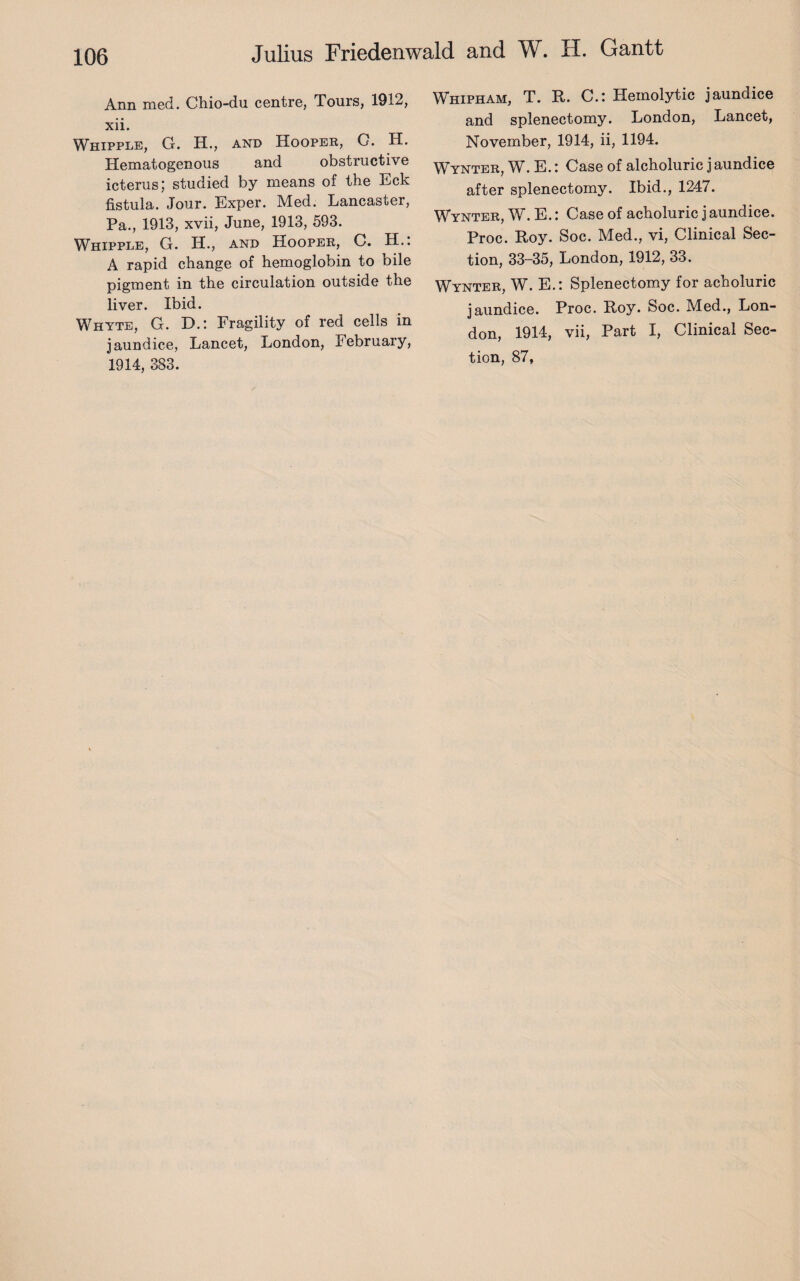 Ann med. Chio-du centre, Tours, 1912, xii. Whipple, G. H., and Hooper, C. H. Hematogenous and obstructive icterus; studied by means of the Eck fistula. Jour. Exper. Med. Lancaster, Pa., 1913, xvii, June, 1913, 593. Whipple, G. H., and Hooper, C. H.: A rapid change of hemoglobin to bile pigment in the circulation outside the liver. Ibid. Whyte, G. D.: Fragility of red cells in jaundice, Lancet, London, February, 1914, 383. Whipham, T. R. C.: Hemolytic jaundice and splenectomy. London, Lancet, November, 1914, ii, 1194. Wynter, W. E.: Case of alcholuric j aundice after splenectomy. Ibid., 1247. Wynter, W. E.: Case of acholuric j aundice. Proc. Roy. Soc. Med., vi, Clinical Sec¬ tion, 33-35, London, 1912, 33. Wynter, W. E.: Splenectomy for acholuric jaundice. Proc. Roy. Soc. Med., Lon¬ don, 1914, vii, Part I, Clinical Sec¬ tion, 87,