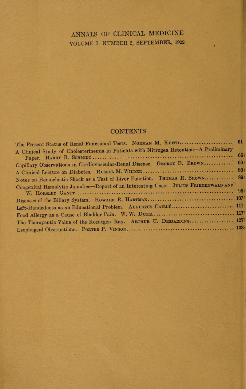 ANNALS OF CLINICAL MEDICINE VOLUME I, NUMBER 2, SEPTEMBER, 1922 / CONTENTS The Present Status of Renal Functional Tests. Norman M. Keith. A Clinical Study of Cholesterinemia in Patients with Nitrogen Retention—A Preliminary Paper. Harry B. Schmidt. Capillary Observations in Cardiovascular-Renal Disease. George E. Brown... A Clinical Lecture on Diabetes. Russel M. V ilder... Notes on Hemoclastic Shock as a Test of Liver Function. Thomas R. Brown. Congenital Hemolytic Jaundice—Report of an Interesting Case. Julius Friedenwald and W. Horsley Gantt. Diseases of the Biliary System. Howard R. Hartman. Left-Handedness as an Educational Problem. Augustus CaillIi:..... Food Allergy as a Cause of Bladder Pain. W. W. Duke. The Therapeutic Value of the Roentgen Ray. Arthur U. Desjardins. Esophageal Obstructions. Porter P. Vinson. 61 66 * 69> 801 891 95 i 107’ 111 117r 127 138$