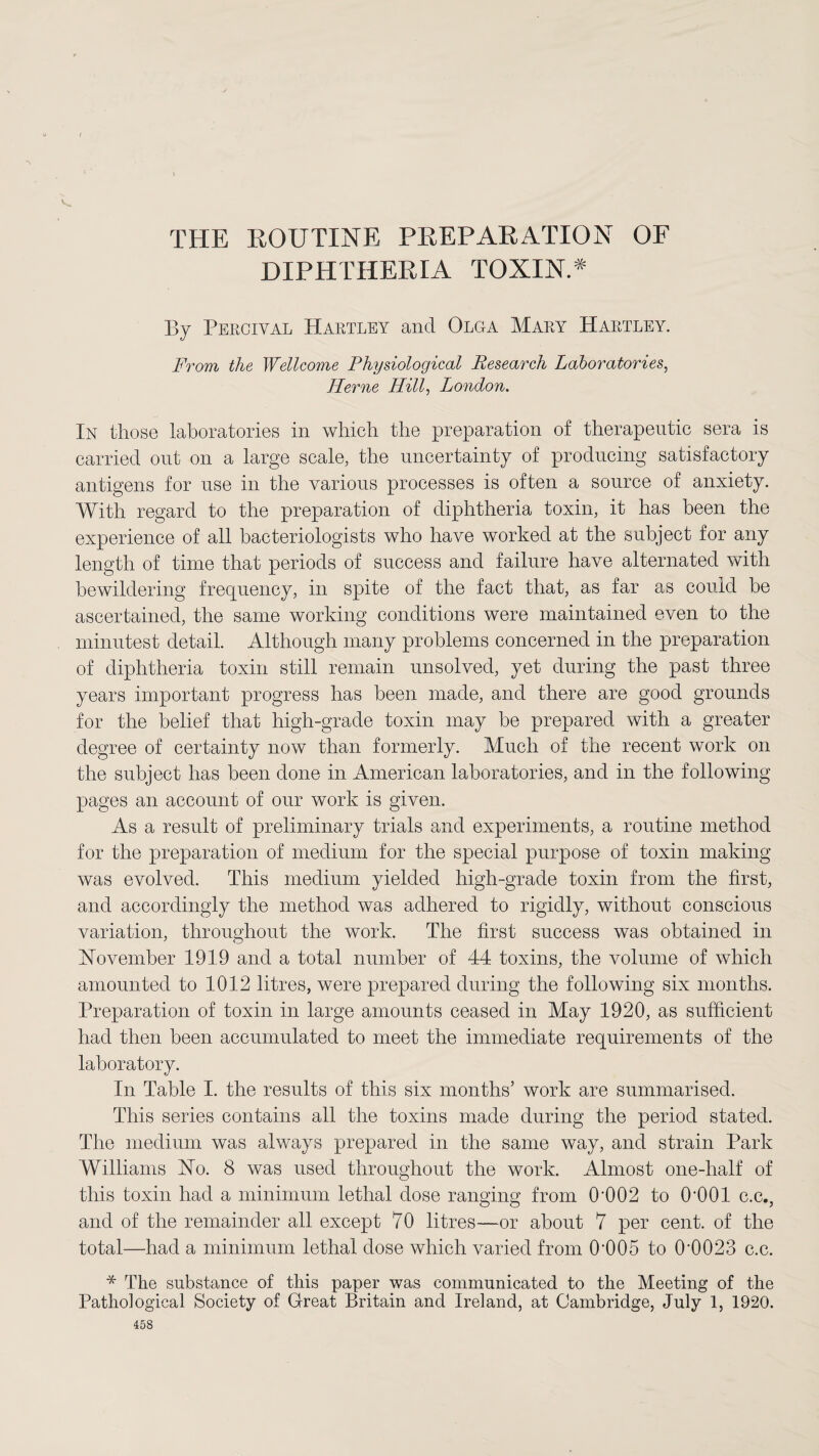 THE ROUTINE PREPARATION OF DIPHTHERIA TOXIN.* By Pircival Hartley and Olga Mary Hartley. From the Wellcome Physiological Research Laboratories, Herne Hill, London. In those laboratories in which the preparation of therapeutic sera is carried out on a large scale, the uncertainty of producing satisfactory antigens for use in the various processes is often a source of anxiety. With regard to the preparation of diphtheria toxin, it has been the experience of all bacteriologists who have worked at the subject for any length of time that periods of success and failure have alternated with bewildering frequency, in spite of the fact that, as far as could be ascertained, the same working conditions were maintained even to the minutest detail. Although many problems concerned in the preparation of diphtheria toxin still remain unsolved, yet during the past three years important progress has been made, and there are good grounds for the belief that high-grade toxin may be prepared with a greater degree of certainty now than formerly. Much of the recent work on the subject has been done in American laboratories, and in the following pages an account of our work is given. As a result of preliminary trials and experiments, a routine method for the preparation of medium for the special purpose of toxin making was evolved. This medium yielded high-grade toxin from the first, and accordingly the method was adhered to rigidly, without conscious variation, throughout the work. The first success was obtained in November 1919 and a total number of 44 toxins, the volume of which amounted to 1012 litres, were prepared during the following six months. Preparation of toxin in large amounts ceased in May 1920, as sufficient had then been accumulated to meet the immediate requirements of the laboratory. In Table I. the results of this six months’ work are summarised. This series contains all the toxins made during the period stated. The medium was always prepared in the same way, and strain Park Williams No. 8 was used throughout the work. Almost one-half of this toxin had a minimum lethal dose ranging from 0‘002 to O'OOl c.c.; and of the remainder all except 70 litres—or about 7 per cent, of the total—had a minimum lethal dose which varied from 0’005 to 0'0023 c.c. * The substance of this paper was communicated to the Meeting of the Pathological Society of Great Britain and Ireland, at Cambridge, July 1, 1920. 158