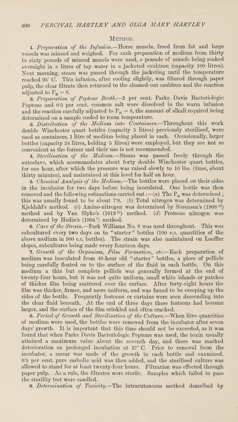 Method. 1. Preparation of the Infusion— Horse muscle, freed from fat and large vessels was minced and weighed. For each preparation of medium from thirty to sixty pounds of minced muscle were used, x pounds of muscle being soaked overnight in x litres of tap water in a jacketed cauldron (capacity 100 litres). Next morning, steam was passed through the jacketing until the temperature reached 95° C. This infusion, after cooling slightly, was filtered through paper pulp, the clear filtrate then returned to the cleaned-out cauldron and the reaction adjusted to PH = 8. 2. Preparation of Peptone Broth— 2 per cent. Parke Davis Bacteriologic Peptone and 0’5 per cent, common salt were dissolved in the warm infusion and the reaction carefully adjusted to PH = 8, the amount of alkali required being determined on a sample cooled to room temperature. 3. Distribution of the Medium into Containers.—Throughout this work double Winchester quart bottles (capacity 5 litres) previously sterilised, were used as containers, 1 litre of medium being placed in each. Occasionally, larger bottles (capacity 24 litres, holding 5 litres) were employed, but they are not so convenient as the former and their use is not recommended. 4. Sterilisation of the Medium.—Steam was passed freely through the autoclave, which accommodates about forty double Winchester quart bottles, for one hour, after which the pressure was raised slowly to 10 lbs. (time, about thirty minutes), and maintained at this level for half an hour. 5. Chemical Analysis of the Medium.—The bottles were placed on their sides in the incubator for two days before being inoculated. One bottle was then removed and the following estimations carried out:—(a) The PH was determined ; this was usually found to be about 7*8. (b) Total nitrogen was determined by Kjeldahl’s method, (c) Amino-nitrogen was determined by Sorensen’s (190810) method and by Van Slyke’s (191312) method, (d) Proteose nitrogen was determined by Hedin’s (19047) method. 6. Care of the Strain.—Park Williams No. 8 was used throughout. This was subcultured every two days on to “starter” bottles (100 c.c. quantities of the above medium in 500 c.c. bottles). The strain was also maintained on Loeffler slopes, subcultures being made every fourteen days. 7. Growth of the Organism, Film Formation, etc.—Each preparation of medium was inoculated from 48-hour old “ starter ” bottles, a piece of pellicle being carefully floated on to the surface of the fluid in each bottle. On this medium a thin but complete pellicle was generally formed at the end of twenty-four hours, but it was not quite uniform, small white islands or patches of thicker film being scattered over the surface. After forty-eight hours the film was thicker, firmer, and more uniform, and was found to be creeping up the sides of the bottle. Frequently festoons or curtains were seen descending into the clear fluid beneath. At the end of three days these festoons had become larger, and the surface of the film crinkled and often cracked. 8. Period of Growth and Sterilisation of the Cidture.—When litre quantities of medium were used, the bottles were removed from the incubator after seven days’ growth. It is important that this time should not be exceeded, as it was found that when Parke Davis Bacteriologic Peptone was used, the toxin usually attained a maximum value about the seventh day, and there was marked deterioration on prolonged incubation at 37° C. Prior to removal from the incubator, a smear was made of the growth in each bottle and examined. 0'5 per cent, pure carbolic acid was then added, and the sterilised culture was allowed to stand for at least twenty-four hours. Filtration was effected through paper pulp. As a rule, the filtrates were sterile. Samples which failed to pass the sterility test were candled. 9. Determination of Toxicity.—The intracutaneous method described by