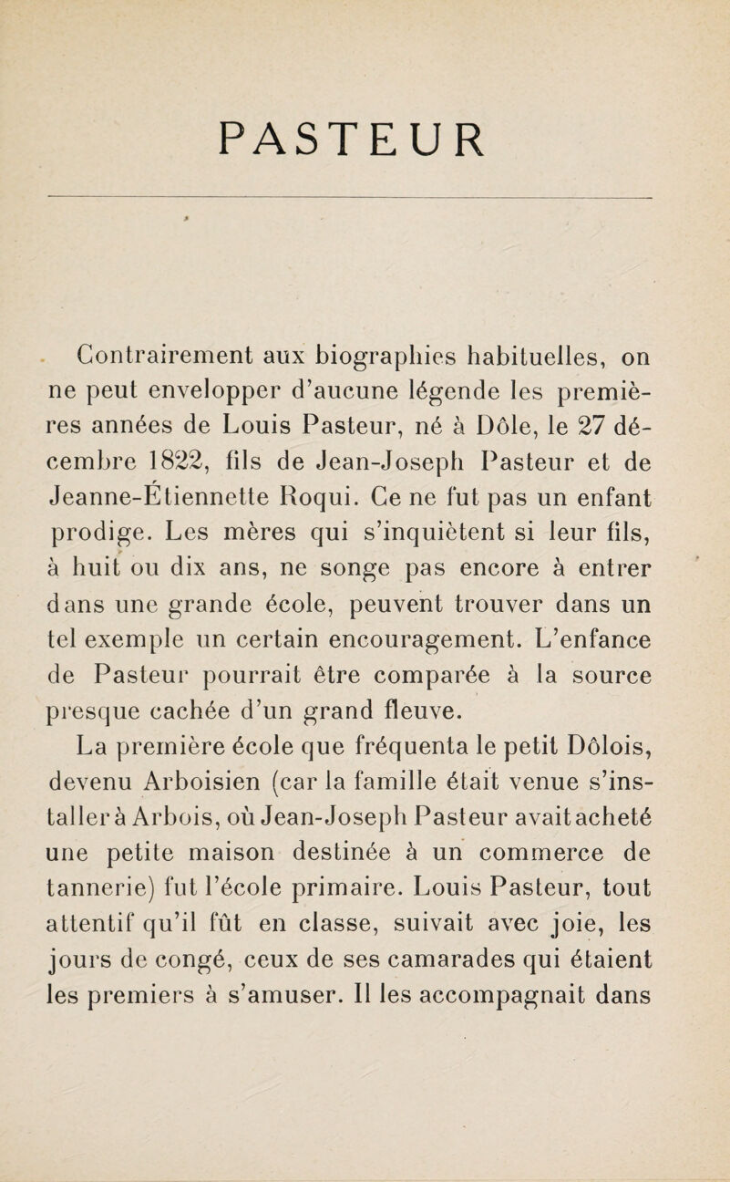 * Contrairement aux biographies habituelles, on ne peut envelopper d’aucune légende les premiè¬ res années de Louis Pasteur, né à Dole, le 27 dé¬ cembre 1822, fils de Jean-Joseph Pasteur et de r Jeanne-Etiennette Roqui. Ce ne fut pas un enfant prodige. Les mères qui s’inquiètent si leur fils, à huit ou dix ans, ne songe pas encore à entrer dans une grande école, peuvent trouver dans un tel exemple un certain encouragement. L’enfance de Pasteur pourrait être comparée à la source presque cachée d’un grand fleuve. La première école que fréquenta le petit Dôlois, devenu Arboisien (car la famille était venue s’ins¬ taller à Arbois, où Jean-Joseph Pasteur avaitacheté une petite maison destinée à un commerce de tannerie) fut l’école primaire. Louis Pasteur, tout attentif qu’il fût en classe, suivait avec joie, les jours de congé, ceux de ses camarades qui étaient les premiers à s’amuser. Il les accompagnait dans