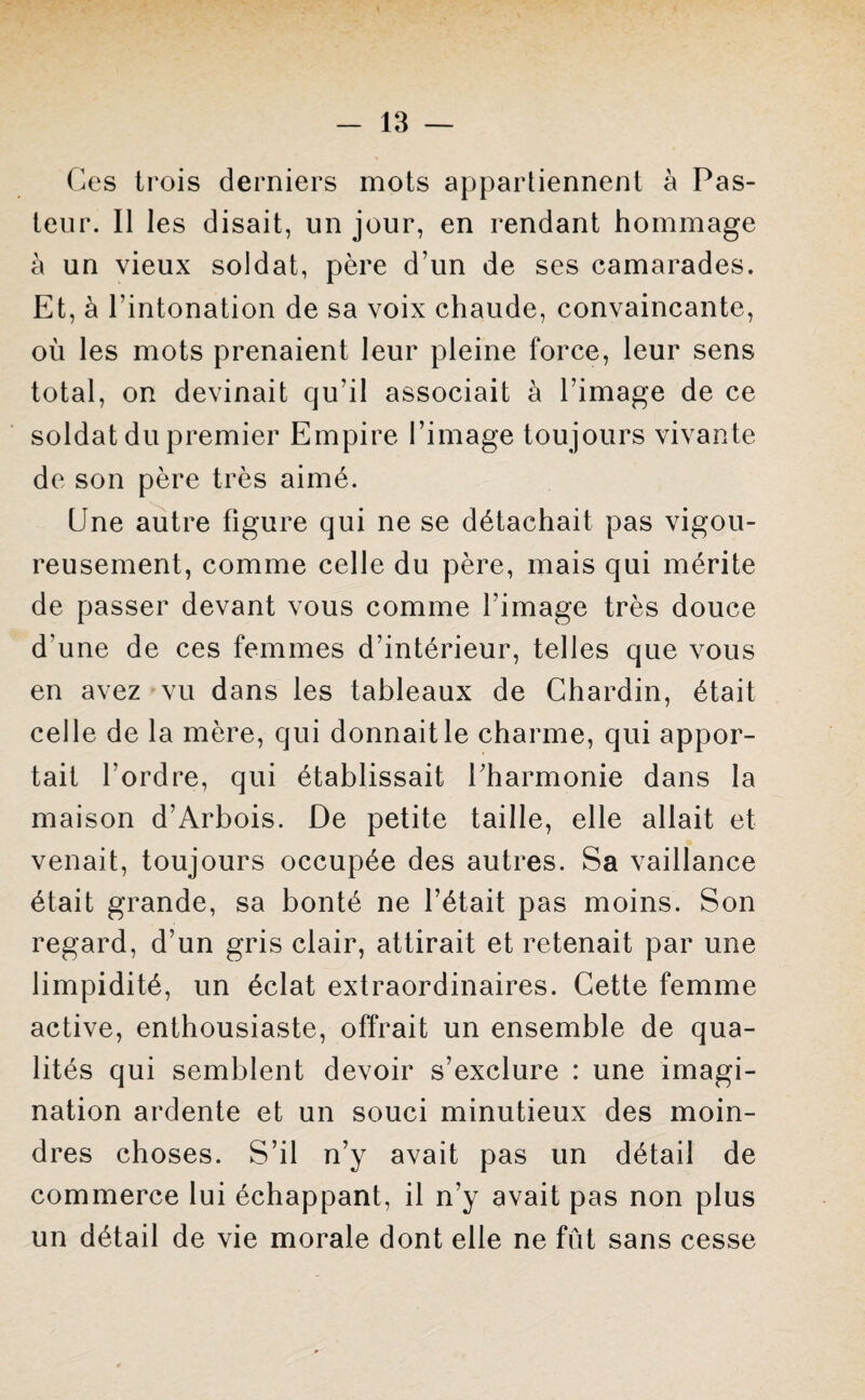 Ces trois derniers mots appartiennent à Pas¬ teur. Il les disait, un jour, en rendant hommage à un vieux soldat, père d’un de ses camarades. Et, à l’intonation de sa voix chaude, convaincante, où les mots prenaient leur pleine force, leur sens total, on devinait qu’il associait à l’image de ce soldat du premier Empire l’image toujours vivante de son père très aimé. Une autre figure qui ne se détachait pas vigou¬ reusement, comme celle du père, mais qui mérite de passer devant vous comme l'image très douce d'une de ces femmes d’intérieur, telles que vous en avez vu dans les tableaux de Chardin, était celle de la mère, qui donnait le charme, qui appor¬ tait l’ordre, qui établissait Pharmonie dans la maison d’Arbois. De petite taille, elle allait et venait, toujours occupée des autres. Sa vaillance était grande, sa bonté ne l’était pas moins. Son regard, d’un gris clair, attirait et retenait par une limpidité, un éclat extraordinaires. Cette femme active, enthousiaste, offrait un ensemble de qua¬ lités qui semblent devoir s’exclure : une imagi¬ nation ardente et un souci minutieux des moin¬ dres choses. S’il n’y avait pas un détail de commerce lui échappant, il n’y avait pas non plus un détail de vie morale dont elle ne fût sans cesse