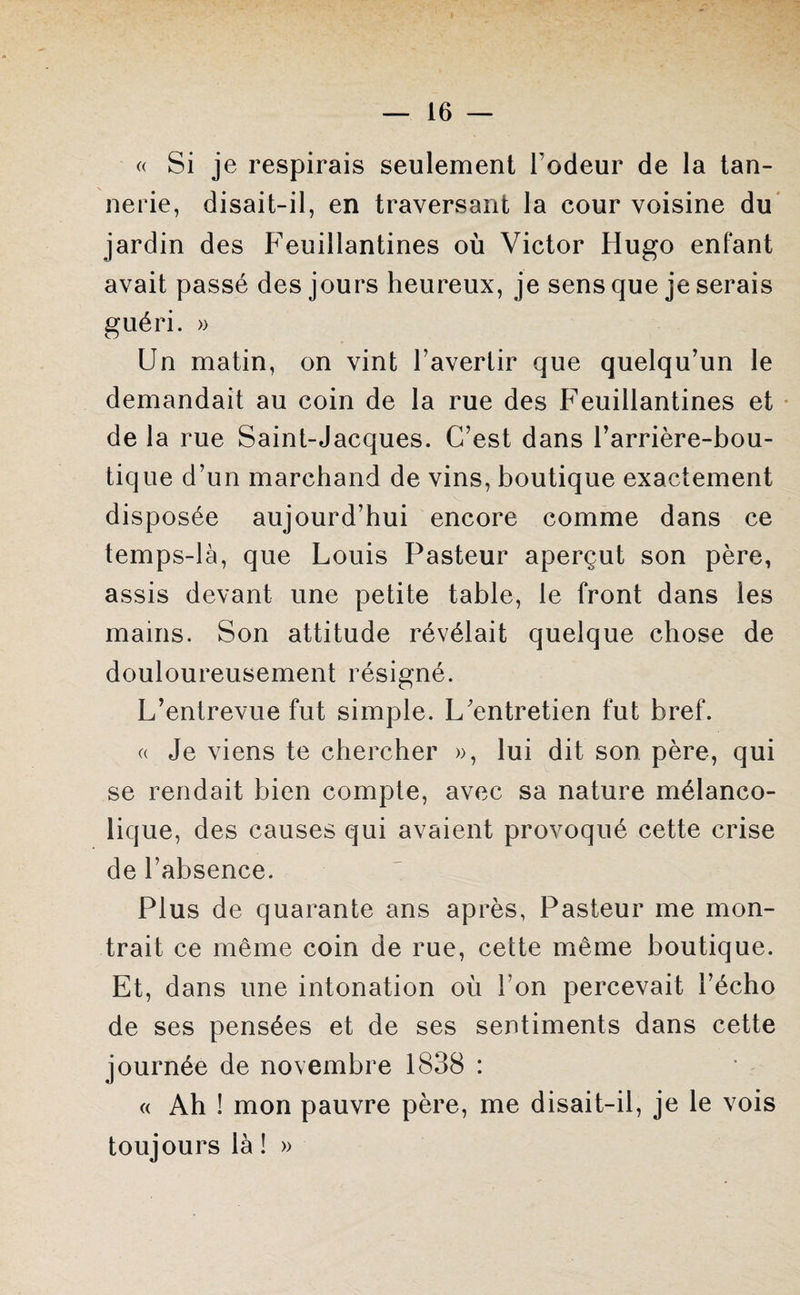 « Si je respirais seulement l'odeur de la tan¬ nerie, disait-il, en traversant la cour voisine du jardin des Feuillantines où Victor Hugo enfant avait passé des jours heureux, je sens que je serais guéri. » Un matin, on vint l’avertir que quelqu’un le demandait au coin de la rue des Feuillantines et de la rue Saint-Jacques. C’est dans l’arrière-bou¬ tique d’un marchand de vins, boutique exactement disposée aujourd’hui encore comme dans ce temps-là, que Louis Pasteur aperçut son père, assis devant une petite table, le front dans les mains. Son attitude révélait quelque chose de douloureusement résigné. L’entrevue fut simple. L’entretien fut bref. « Je viens te chercher », lui dit son père, qui se rendait bien compte, avec sa nature mélanco¬ lique, des causes qui avaient provoqué cette crise de l’absence. Plus de quarante ans après, Pasteur me mon¬ trait ce même coin de rue, cette même boutique. Et, dans une intonation où l’on percevait l’écho de ses pensées et de ses sentiments dans cette journée de novembre 1838 : « Ah ! mon pauvre père, me disait-il, je le vois toujours là ! »