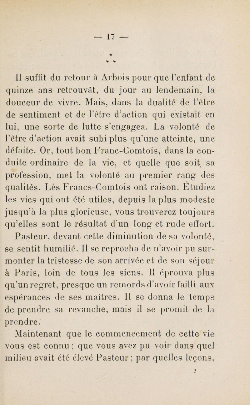 Il suffit du retour à Arbois pour que l’enfant de quinze ans retrouvât, du jour au lendemain, la douceur de vivre. Mais, dans la dualité de l’être de sentiment et de l’être d’action qui existait en lui, une sorte de lutte s’engagea. La volonté de l’être d’action avait subi plus qu’une atteinte, une défaite. Or, tout bon Franc-Comtois, dans la con¬ duite ordinaire de la vie, et quelle que soit sa profession, met la volonté au premier rang des qualités. Les Francs-Comtois ont raison. Etudiez les vies qui ont été utiles, depuis la plus modeste jusqu’à la plus glorieuse, vous trouverez toujours qu elles sont le résultat d’un long et rude effort. Pasteur, devant cette diminution de sa volonté, se sentit humilié. 11 se reprocha de n’avoir pu sur¬ monter la tristesse de son arrivée et de son séjour à Paris, loin de tous les siens. 11 éprouva plus qu’un regret, presque un remords d’avoir failli aux espérances de ses maîtres. Il se donna le temps de prendre sa revanche, mais il se promit de la prendre. Maintenant que le commencement de cette vie vous est connu ; que vous avez pu voir dans quel milieu avait été élevé Pasteur; par quelles leçons,