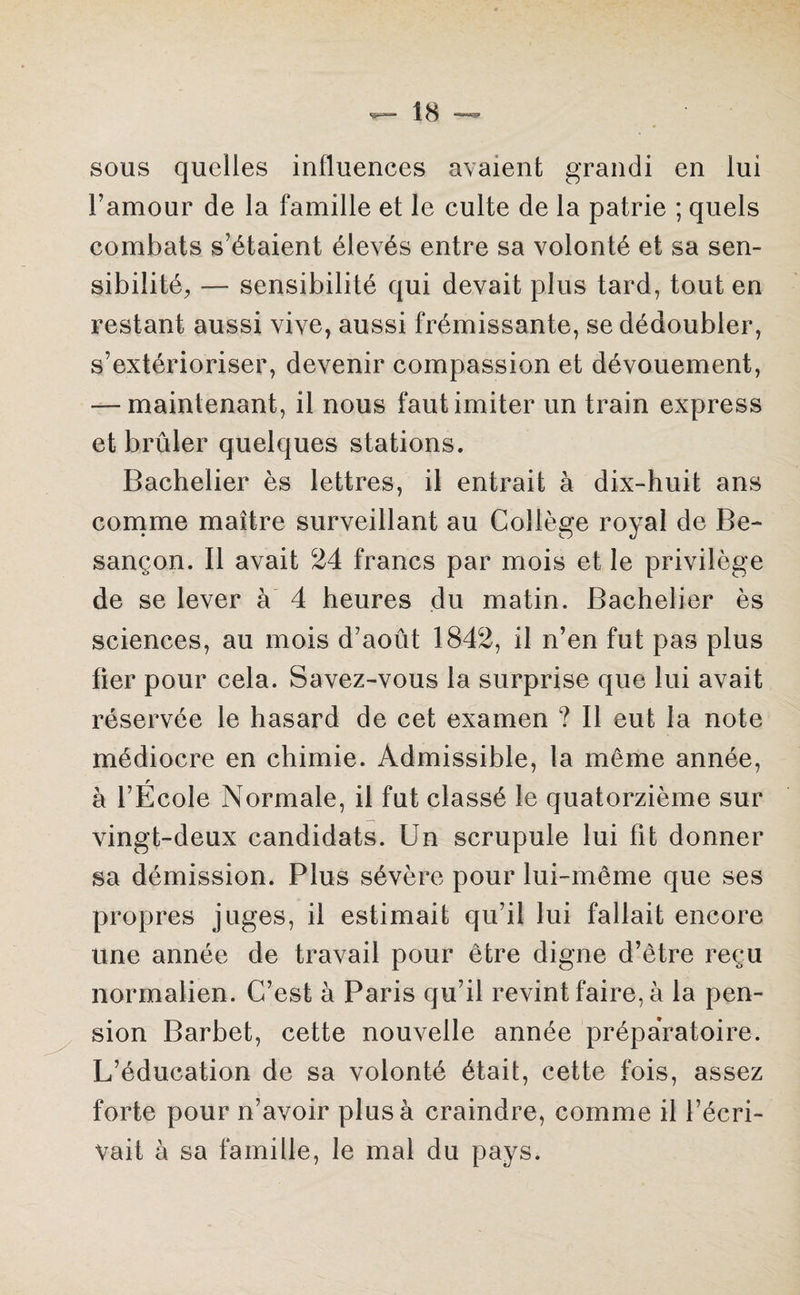 sous quelles influences avaient grandi en lui l’amour de la famille et le culte de la patrie ; quels combats s’étaient élevés entre sa volonté et sa sen¬ sibilité, — sensibilité qui devait plus tard, tout en restant aussi vive, aussi frémissante, se dédoubler, s’extérioriser, devenir compassion et dévouement, -—maintenant, il nous faut imiter un train express et brûler quelques stations. Bachelier ès lettres, il entrait à dix-huit ans comme maître surveillant au Collège royal de Be¬ sançon. Il avait 24 francs par mois et le privilège de se lever à 4 heures du matin. Bachelier ès sciences, au mois d’août 1842, il n’en fut pas plus fier pour cela. Savez-vous la surprise que lui avait réservée le hasard de cet examen ? Il eut la note médiocre en chimie. Admissible, la môme année, r à l’Ecole Normale, il fut classé le quatorzième sur vingt-deux candidats. Un scrupule lui fit donner sa démission. Plus sévère pour lui-même que ses propres juges, il estimait qu’il lui fallait encore une année de travail pour être digne d’être reçu normalien. C’est à Paris qu’il revint faire, à la pen¬ sion Barbet, cette nouvelle année préparatoire. L’éducation de sa volonté était, cette fois, assez forte pour n’avoir plus à craindre, comme il l’écri¬ vait à sa famille, le mal du pays.