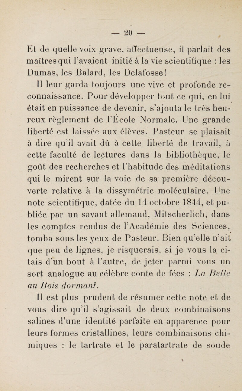 Et de quelle voix grave, affectueuse, il parlait des maîtres qui l’avaient initié à la vie scientifique : les Dumas, les Balard, les Delafosse! 11 leur garda toujours une vive et profonde re¬ connaissance. Pour développer tout ce qui, en lui était en puissance de devenir, s’ajouta le très heu- r reux règlement de l’Ecole Normale. Une grande liberté est laissée aux élèves. Pasteur se plaisait à dire qu’il avait dû à cette liberté de travail, à cette faculté de lectures dans la bibliothèque, le goût des recherches et l’habitude des méditations qui le mirent sur la voie de sa première décou¬ verte relative à la dissymétrie moléculaire. Une note scientifique, datée du 14 octobre 1844, et pu¬ bliée par un savant allemand, Mitscheriich, dans les comptes rendus de l’Académie des Sciences, tomba sous les yeux de Pasteur. Bien qu’elle n’ait que peu de lignes, je risquerais, si je vous la ci¬ tais d’un bout à l’autre, de jeter parmi vous un sort analogue au célèbre conte de fées : La Belle au Bois dormant. Il est plus prudent de résumer cette note et de vous dire qu’il s’agissait de deux combinaisons salines d’une identité parfaite en apparence pour leurs formes cristallines, leurs combinaisons chi¬ miques : le tartrate et le paratartrate de soude