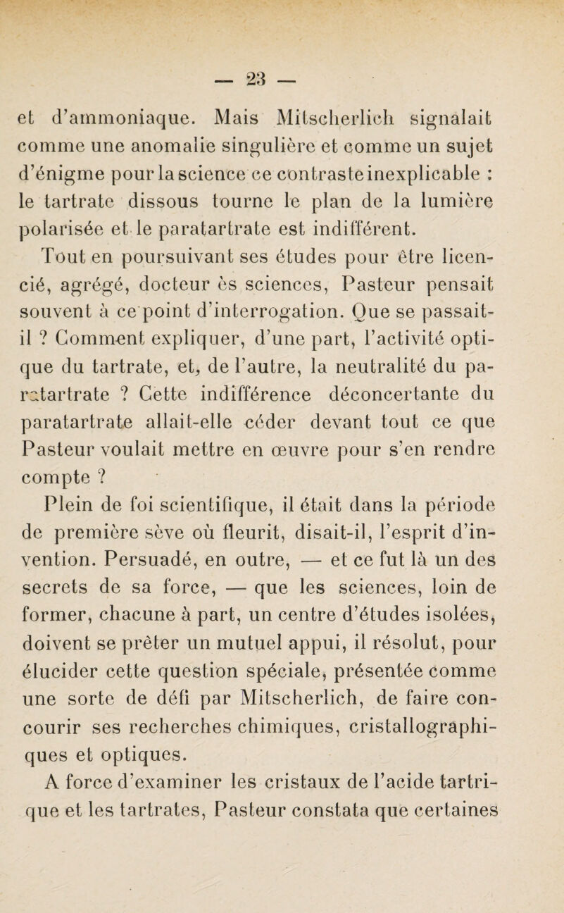 et d’ammoniaque. Mais Mitscherlich signalait comme une anomalie singulière et comme un sujet d’énigme pour la science ce contraste inexplicable : le tartrate dissous tourne le plan de la lumière polarisée et le paratartrate est indifférent. Tout en poursuivant ses études pour être licen¬ cié, agrégé, docteur ès sciences, Pasteur pensait souvent à ce point d’interrogation. Que se passait- il ? Comment expliquer, d’une part, l’activité opti¬ que du tartrate, et, de l’autre, la neutralité du pa¬ ratartrate ? Cette indifférence déconcertante du paratartrate allait-elle céder devant tout ce que Pasteur voulait mettre en œuvre pour s’en rendre compte ? Plein de foi scientifique, il était dans la période de première sève où fleurit, disait-il, l’esprit d’in¬ vention. Persuadé, en outre, — et ce fut là un des secrets de sa force, — que les sciences, loin de former, chacune à part, un centre d’études isolées, doivent se prêter un mutuel appui, il résolut, pour élucider cette question spéciale, présentée comme une sorte de défi par Mitscherlich, de faire con¬ courir ses recherches chimiques, cristallographi¬ ques et optiques. A force d’examiner les cristaux de l’acide tartri- que et les tartrates, Pasteur constata que certaines