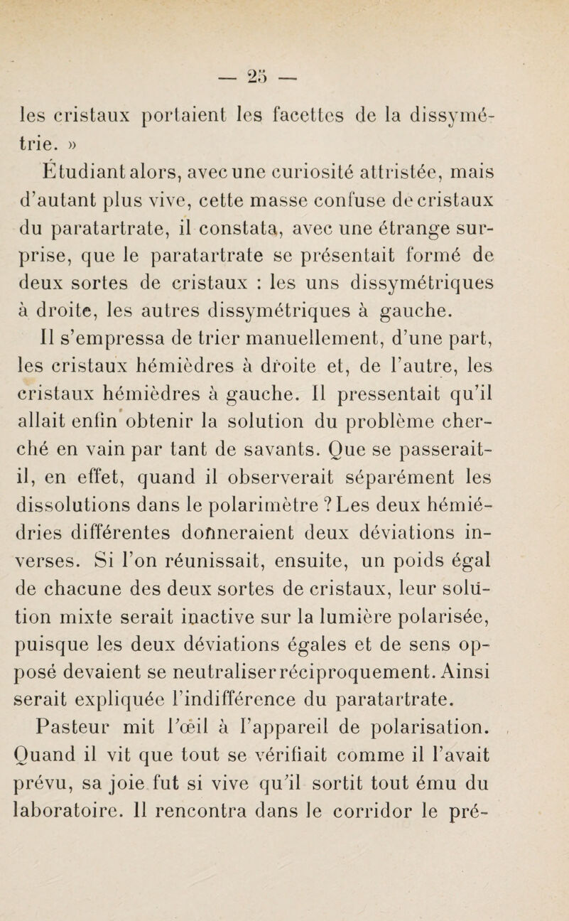 les cristaux portaient les facettes de la dissymé¬ trie. » Étudiant alors, avec une curiosité attristée, mais d’autant plus vive, cette masse confuse de cristaux du paratartrate, il constata, avec une étrange sur¬ prise, que le paratartrate se présentait formé de deux sortes de cristaux : les uns dissymétriques à droite, les autres dissymétriques à gauche. Il s’empressa de trier manuellement, d’une part, les cristaux hémièdres à droite et, de l’autre, les cristaux hémièdres à gauche. Il pressentait qu’il allait enfin obtenir la solution du problème cher¬ ché en vain par tant de savants. Que se passerait- il, en effet, quand il observerait séparément les dissolutions dans le polarimètre ? Les deux hémié- dries différentes donneraient deux déviations in¬ verses. Si l’on réunissait, ensuite, un poids égal de chacune des deux sortes de cristaux, leur solu¬ tion mixte serait inactive sur la lumière polarisée, puisque les deux déviations égales et de sens op¬ posé devaient se neutraliser réciproquement. Ainsi serait expliquée l’indifférence du paratartrate. Pasteur mit l’œil à l’appareil de polarisation. Quand il vit que tout se vérifiait comme il l’avait prévu, sa joie fut si vive qu’il sortit tout ému du laboratoire. 11 rencontra dans le corridor le pré-