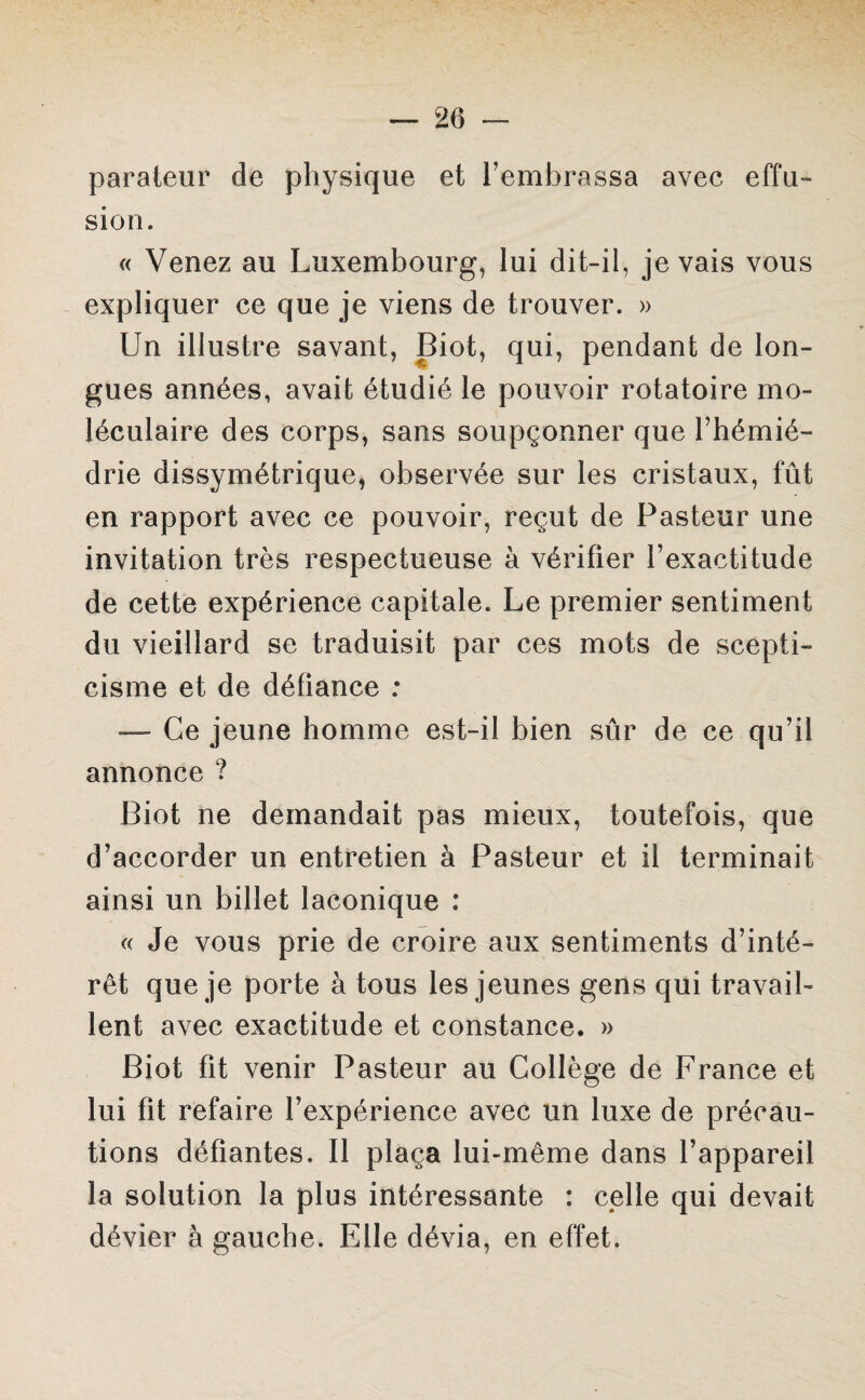 parateur de physique et l’embrassa avec effu¬ sion. « Venez au Luxembourg, lui dit-il, je vais vous expliquer ce que je viens de trouver. » Un illustre savant, Biot, qui, pendant de lon¬ gues années, avait étudié le pouvoir rotatoire mo¬ léculaire des corps, sans soupçonner que l’hémié- drie dissymétrique, observée sur les cristaux, fût en rapport avec ce pouvoir, reçut de Pasteur une invitation très respectueuse à vérifier l’exactitude de cette expérience capitale. Le premier sentiment du vieillard se traduisit par ces mots de scepti¬ cisme et de défiance : — Ce jeune homme est-il bien sûr de ce qu’il annonce ? Biot ne demandait pas mieux, toutefois, que d’accorder un entretien à Pasteur et il terminait ainsi un billet laconique : « Je vous prie de croire aux sentiments d’inté¬ rêt que je porte à tous les jeunes gens qui travail¬ lent avec exactitude et constance. » Biot fit venir Pasteur au Collège de France et lui fit refaire l’expérience avec un luxe de précau¬ tions défiantes. Il plaça lui-même dans l’appareil la solution la plus intéressante : celle qui devait dévier à gauche. Elle dévia, en effet.