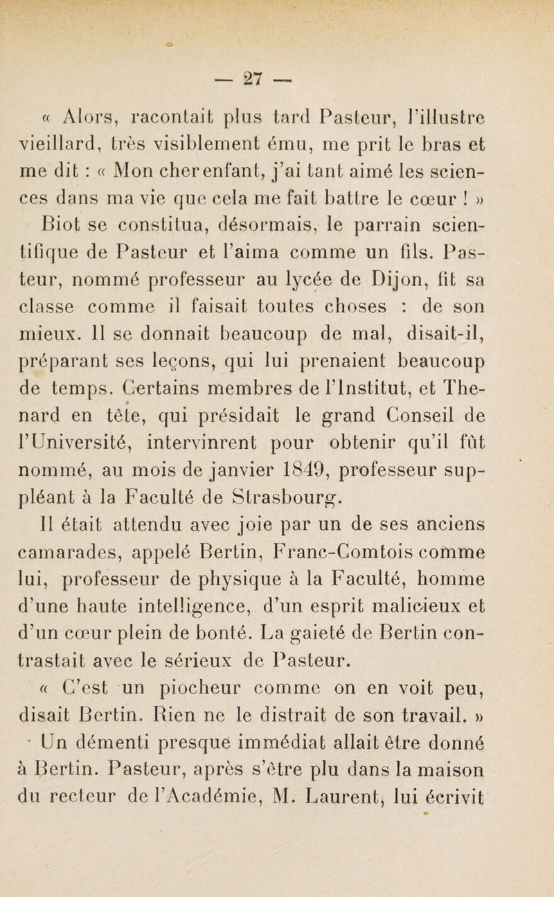 « Alors, racontait plus tard Pasteur, l’illustre vieillard, très visiblement ému, me prit le bras et me dit : « Mon cher enfant, j'ai tant aimé les scien¬ ces dans ma vie que cela me fait battre le cœur ! » Biot se constitua, désormais, le parrain scien¬ tifique de Pasteur et l’aima comme un fils. Pas¬ teur, nommé professeur au lycée de Dijon, fit sa classe comme il faisait toutes choses : de son mieux. 11 se donnait beaucoup de mal, disait-il, préparant ses leçons, qui lui prenaient beaucoup de temps. Certains membres de l’Institut, et The- 9 nard en tête, qui présidait le grand Conseil de l’Université, intervinrent pour obtenir qu’il fût nommé, au mois de janvier 1849, professeur sup¬ pléant à la Faculté de Strasbourg. Il était attendu avec joie par un de ses anciens camarades, appelé Bertin, Franc-Comtois comme lui, professeur de physique à la Faculté, homme d’une haute intelligence, d’un esprit malioieux et d’un cœur plein de bonté. La gaieté de Bertin con¬ trastait avec le sérieux de Pasteur. « C’est un piocheur comme on en voit peu, disait Bertin. Rien ne le distrait de son travail. » • Un démenti presque immédiat allait être donné à Bertin. Pasteur, après s’être plu dans la maison du recteur de l’Académie, M. Laurent, lui écrivit