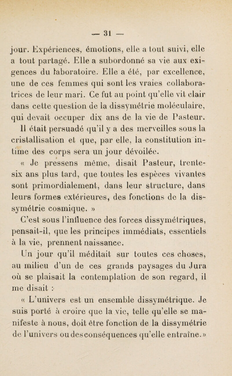 jour. Expériences, émotions, elle a tout suivi, elle a tout partagé. Elle a subordonné sa vie aux exi¬ gences du laboratoire. Elle a été, par excellence, une de ces femmes qui sont les vraies collabora¬ trices de leur mari. Ce fut au point qu’elle vit clair dans cette question de la dissymétrie moléculaire, qui devait occuper dix ans de la vie de Pasteur. Il était persuadé qu’il y a des merveilles sous la cristallisation et que, par elle, la constitution in¬ time des corps sera un jour dévoilée. « Je pressens même, disait Pasteur, trente- six ans plus tard, que toutes les espèces vivantes sont primordialement, dans leur structure, dans leurs formes extérieures, des fonctions de la dis¬ symétrie cosmique. » C’est sous l’inlluence des forces dissymétriques, pensait-il, que les principes immédiats, essentiels à la vie, prennent naissance. Un jour qu’il méditait sur toutes ces choses, au milieu d’un de ces grands paysages du Jura où se plaisait la contemplation de son regard, il me disait :• « L’univers est un ensemble dissymétrique. Je suis porté à croire que la vie, telle qu’elle se ma¬ nifeste à nous, doit être fonction de la dissymétrie de l’univers ou desconséquences qu’elle entraîne.))