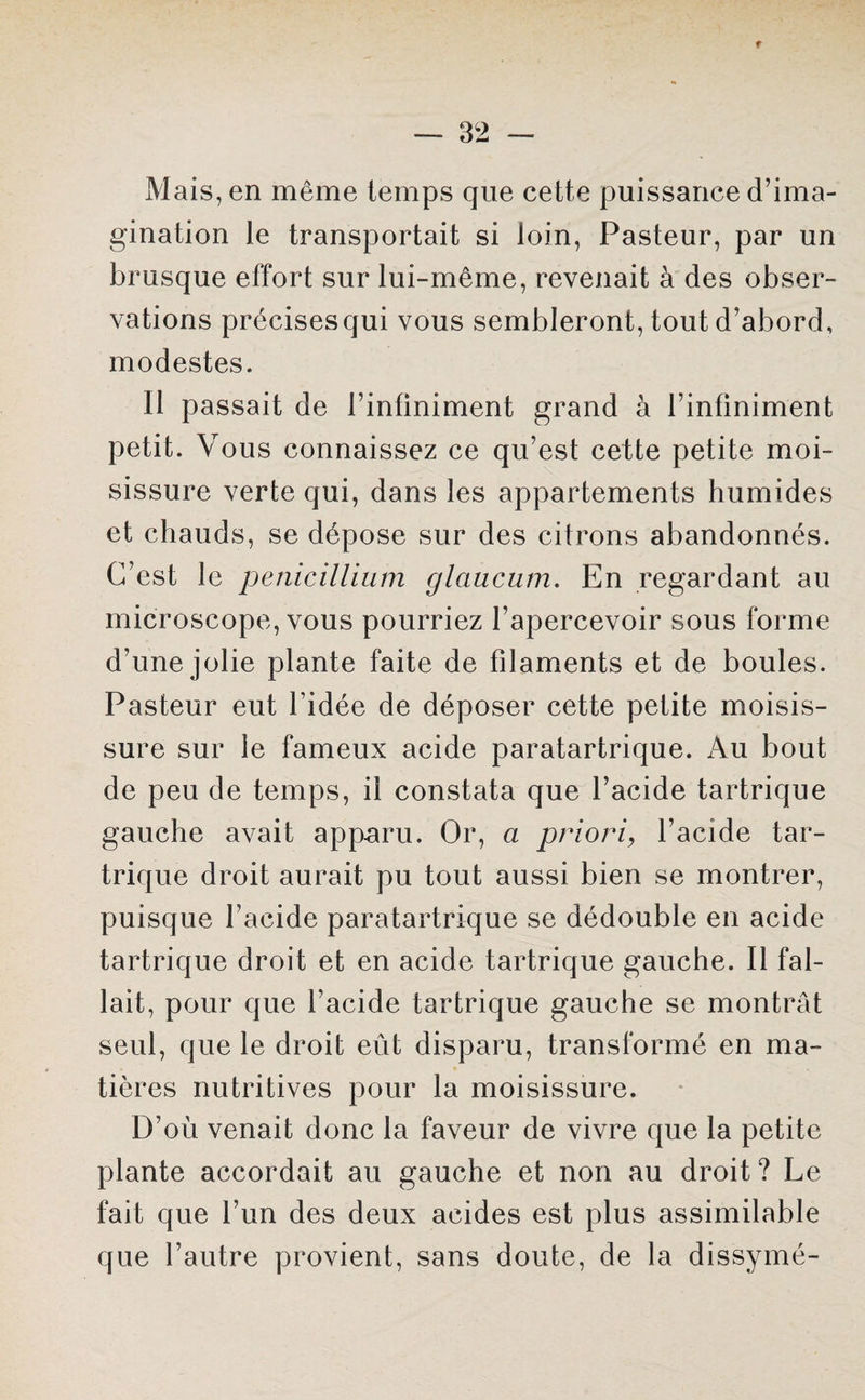 r — 32 — Mais, en même temps que cette puissance d’ima¬ gination le transportait si loin, Pasteur, par un brusque effort sur lui-même, revenait à des obser¬ vations précises qui vous sembleront, tout d’abord, modestes. Il passait de l’infiniment grand à l’infiniment petit. Vous connaissez ce qu’est cette petite moi¬ sissure verte qui, dans les appartements humides et chauds, se dépose sur des citrons abandonnés. C’est le pénicillium glaucum. En regardant au microscope, vous pourriez l’apercevoir sous forme d’une jolie plante faite de filaments et de boules. Pasteur eut l’idée de déposer cette petite moisis¬ sure sur le fameux acide paratartrique. Au bout de peu de temps, il constata que l’acide tartrique gauche avait apparu. Or, a priori, l’acide tar¬ trique droit aurait pu tout aussi bien se montrer, puisque l’acide paratartrique se dédouble en acide tartrique droit et en acide tartrique gauche. Il fal¬ lait, pour que l’acide tartrique gauche se montrât seul, que le droit eût disparu, transformé en ma¬ tières nutritives pour la moisissure. D’où venait donc la faveur de vivre que la petite plante accordait au gauche et non au droit ? Le fait que l’un des deux acides est plus assimilable que l’autre provient, sans doute, de la dissymé-