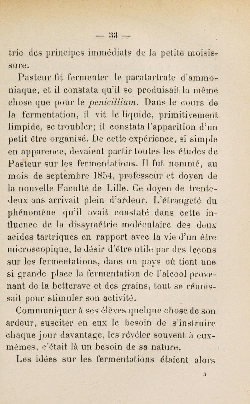 trie des principes immédiats de la petite moisis¬ sure. Pasteur fit fermenter le paratartrate d’ammo¬ niaque, et il constata qu’il se produisait la même chose que pour le pénicillium. Dans le cours de la fermentation, il vit le liquide, primitivement limpide, se troubler; il constata l’apparition d’un petit être organisé. De cette expérience, si simple en apparence, devaient partir toutes les études de Pasteur sur les fermentations. Il fut nommé, au mois de septembre 1854, professeur et doyen de la nouvelle Faculté de Lille. Ce doyen de trente- deux ans arrivait plein d’ardeur. L’étrangeté du phénomène qu’il avait constaté dans cette in¬ fluence de la dissymétrie moléculaire des deux acides tartriques en rapport avec la vie d’un être microscopique, le désir d’être utile par des leçons sur les fermentations, dans un pays où tient une si grande place la fermentation de l’alcool prove¬ nant de la betterave et des grains., tout se réunis¬ sait pour stimuler son activité. Communiquer à ses élèves quelque chose de son ardeur, susciter en eux le besoin de s’instruire chaque jour davantage, les révéler souvent à eux- mêmes, c’était là un besoin de sa nature. Les idées sur les fermentations étaient alors