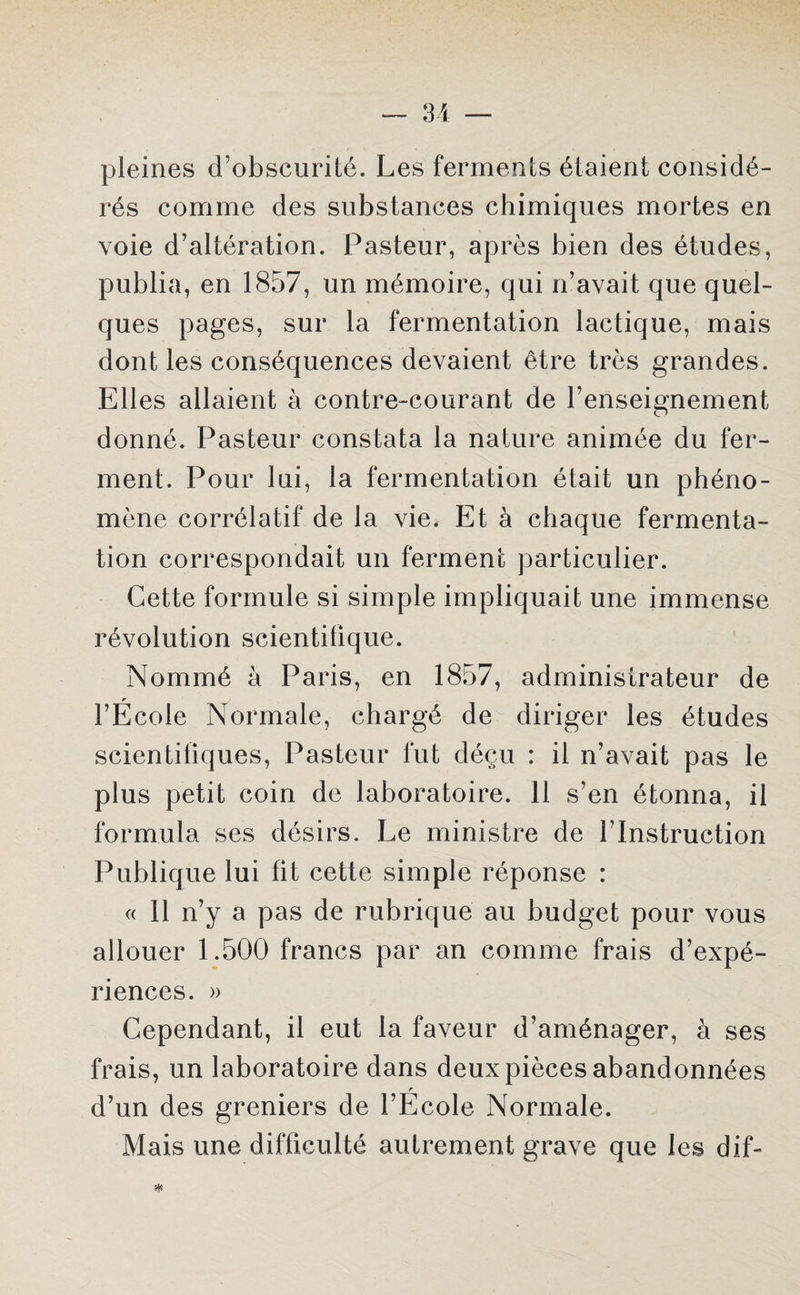 pleines d’obscurité. Les ferments étaient considé¬ rés comme des substances chimiques mortes en voie d’altération. Pasteur, après bien des études, publia, en 1857, un mémoire, qui n’avait que quel¬ ques pages, sur la fermentation lactique, mais dont les conséquences devaient être très grandes. Elles allaient à contre-courant de l’enseignement donné. Pasteur constata la nature animée du fer¬ ment. Pour lui, la fermentation était un phéno¬ mène corrélatif de la vie. Et à chaque fermenta¬ tion correspondait un ferment particulier. Cette formule si simple impliquait une immense révolution scientifique. Nommé à Paris, en 1857, administrateur de r ■ l’Ecole Normale, chargé de diriger les études scientifiques, Pasteur fut déçu : il n’avait pas le plus petit coin de laboratoire. 11 s’en étonna, il formula ses désirs. Le ministre de l’Instruction Publique lui fit cette simple réponse : « Il n’y a pas de rubrique au budget pour vous allouer 1.500 francs par an comme frais d’expé¬ riences. » Cependant, il eut la faveur d’aménager, à ses frais, un laboratoire dans deux pièces abandonnées r d’un des greniers de l’Ecole. Normale. Mais une difficulté autrement grave que les dif-