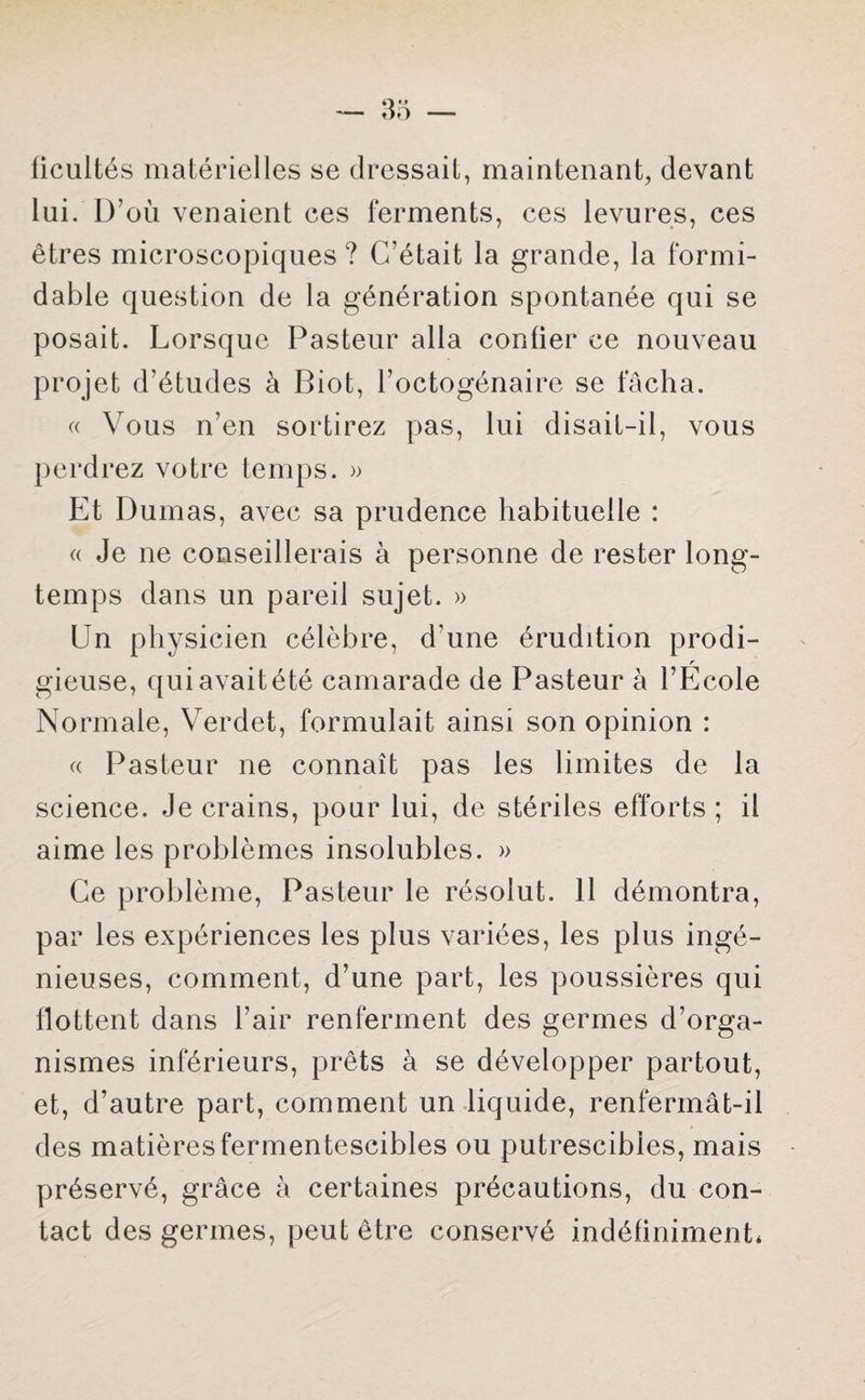 ficultés matérielles se dressait, maintenant, devant lui. D’où venaient ces ferments, ces levures, ces êtres microscopiques ? C’était la grande, la formi¬ dable question de la génération spontanée qui se posait. Lorsque Pasteur alla confier ce nouveau projet d’études à Biot, l’octogénaire se fâcha. « Vous n’en sortirez pas, lui disait-il, vous perdrez votre temps. » Et Dumas, avec sa prudence habituelle : « Je ne conseillerais à personne de rester long¬ temps dans un pareil sujet. » En physicien célèbre, d une érudition prodi¬ gieuse, qui avait été camarade de Pasteur à l’École Normale, Verdet, formulait ainsi son opinion : « Pasteur ne connaît pas les limites de la science. Je crains, pour lui, de stériles efforts; il aime les problèmes insolubles. » Ce problème, Pasteur le résolut. 11 démontra, par les expériences les plus variées, les plus ingé¬ nieuses, comment, d’une part, les poussières qui flottent dans l’air renferment des germes d’orga¬ nismes inférieurs, prêts à se développer partout, et, d’autre part, comment un liquide, renfermât-il des matières fermentescibles ou putrescibles, mais préservé, grâce à certaines précautions, du con¬ tact des germes, peut être conservé indéfiniment*
