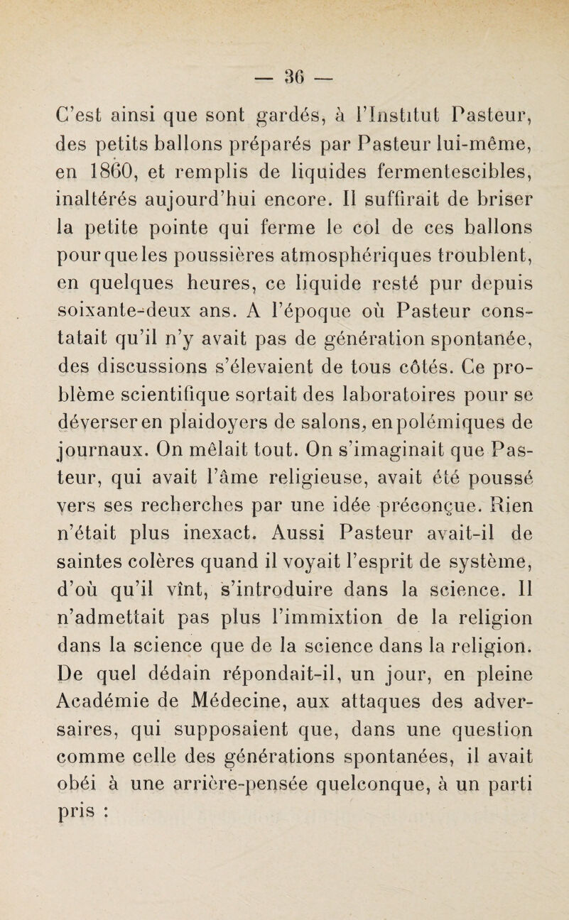C’est ainsi que sont gardés, à l’Institut Pasteur, des petits ballons préparés par Pasteur lui-même, en 1860, et remplis de liquides fermentescibles, inaltérés aujourd’hui encore. Il suffirait de briser la petite pointe qui ferme le col de ces ballons pour que les poussières atmosphériques troublent, en quelques heures, ce liquide resté pur depuis soixante-deux ans. A l’époque où Pasteur cons¬ tatait qu’il n’y avait pas de génération spontanée, des discussions s’élevaient de tous côtés. Ce pro¬ blème scientifique sortait des laboratoires pour se déverser en plaidoyers de salons, en polémiques de journaux. On mêlait tout. On s’imaginait que Pas¬ teur, qui avait l’âme religieuse, avait été poussé vers ses recherches par une idée préconçue. Rien n’était plus inexact. Aussi Pasteur avait-il de saintes colères quand il voyait l’esprit de système, d’où qu’il vînt, s’introduire dans la science. Il n’admettait pas plus l’immixtion de la religion dans la science que de la science dans la religion. De quel dédain répondait-il, un jour, en pleine Académie de Médecine, aux attaques des adver¬ saires, qui supposaient que, dans une question comme celle des générations spontanées, il avait obéi à une arrière-pensée quelconque, à un parti pris :
