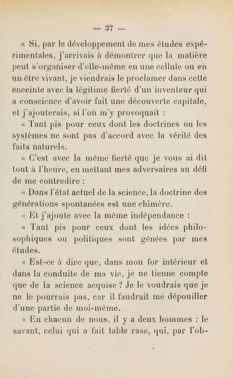 « Si, par le développement de mes études expé¬ rimentales, j’arrivais à démontrer que la matière peut s’organiser d’elle-même en une cellule ou en un être vivant, je viendrais le proclamer dans cette enceinte avec la légitime fierté d’un inventeur qui a conscience d’avoir fait une découverte capitale, et j’ajouterais, si l’on m’y provoquait : « Tant pis pour ceux dont les doctrines ou les systèmes ne sont pas d’accord avec la vérité des faits naturels. « C’est avec la même fierté que je vous ai dit tout à l’heure, en mettant mes adversaires au déli de me contredire : « Dans l’état actuel de la science, la doctrine des générations spontanées est une chimère. « Et j’ajoute avec la même indépendance : « Tant pis pour ceux dont les idées philo¬ sophiques ou politiques sont gênées par mes études. « Est-ce à dire que, dans mon for intérieur et dans la conduite de ma vie, je ne tienne compte que de la science acquise ? Je le voudrais que je ne le pourrais pas, car il faudrait me dépouiller d’une partie de moi-même. «En chacun de nous, il y a deux hommes : le savant, celui qui a fait table rase, qui, par fob-