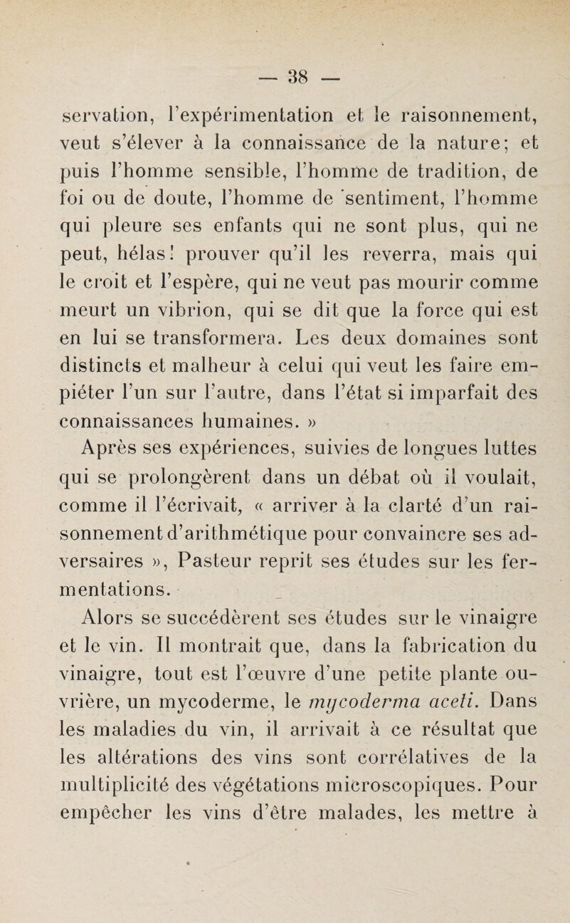 servation, l’expérimentation et le raisonnement, veut s’élever à la connaissance de la nature; et puis l’homme sensible, l’homme de tradition, de foi ou de doute, l’homme de sentiment, l’homme qui pleure ses enfants qui ne sont plus, qui ne peut, hélas! prouver qu’il les reverra, mais qui le croit et l’espère, qui ne veut pas mourir comme meurt un vibrion, qui se dit que la force qui est en lui se transformera. Les deux domaines sont distincts et malheur à celui qui veut les faire em¬ piéter l’un sur l’autre, dans l’état si imparfait des connaissances humaines. » Après ses expériences, suivies de longues luttes qui se prolongèrent dans un débat où il voulait, comme il l’écrivait, « arriver à la clarté d’un rai¬ sonnement d’arithmétique pour convaincre ses ad¬ versaires », Pasteur reprit ses études sur les fer¬ mentations. Alors se succédèrent ses études sur le vinaigre et le vin. Il montrait que, dans la fabrication du vinaigre, tout est l’œuvre d'une petite plante ou¬ vrière, un mycoderme, le mycoderma aceti. Dans les maladies du vin, il arrivait à ce résultat que les altérations des vins sont corrélatives de la multiplicité des végétations microscopiques. Pour empêcher les vins d’être malades, les mettre à