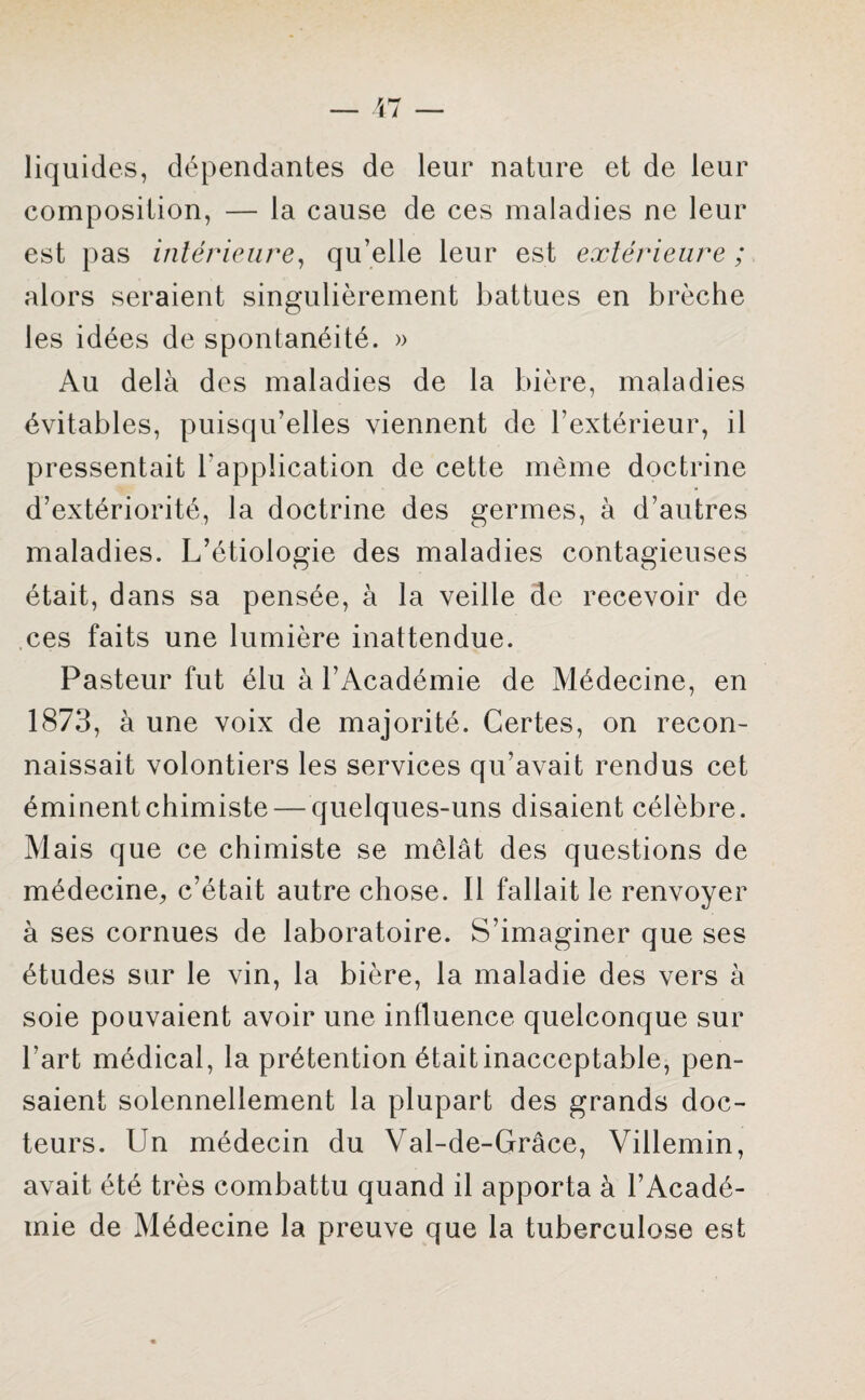 liquides, dépendantes de leur nature et de leur composition, — la cause de ces maladies ne leur est pas intérieure, qu’elle leur est extérieure ; alors seraient singulièrement battues en brèche les idées de spontanéité. » Au delà des maladies de la bière, maladies évitables, puisqu’elles viennent de l’extérieur, il pressentait l’application de cette même doctrine d’extériorité, la doctrine des germes, à d’autres maladies. L’étiologie des maladies contagieuses était, dans sa pensée, à la veille de recevoir de ces faits une lumière inattendue. Pasteur fut élu à l’Académie de Médecine, en 1873, à une voix de majorité. Certes, on recon¬ naissait volontiers les services qu’avait rendus cet éminent chimiste — quelques-uns disaient célèbre. Mais que ce chimiste se mêlât des questions de médecine, c’était autre chose. Il fallait le renvoyer à ses cornues de laboratoire. S’imaginer que ses études sur le vin, la bière, la maladie des vers à soie pouvaient avoir une influence quelconque sur l'art médical, la prétention était inacceptable, pen¬ saient solennellement la plupart des grands doc¬ teurs. Un médecin du Val-de-Grâce, Viilemin, avait été très combattu quand il apporta à l’Acadé¬ mie de Médecine la preuve que la tuberculose est