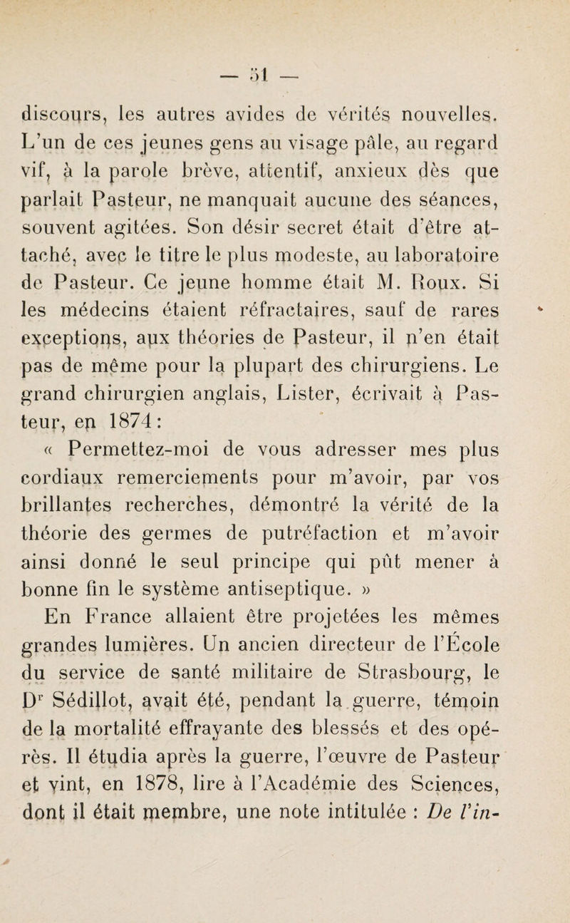 discours, les autres avides de vérités nouvelles. L’un de ces jeunes gens au visage pâle, au regard vif, à la parole brève, attentif, anxieux dès que parlait Pasteur, ne manquait aucune des séances, souvent agitées. Son désir secret était d’être at¬ taché, avec le titre le plus modeste, au laboratoire de Pasteur. Ce jeune homme était M. Roux. Si les médecins étaient réfractaires, sauf de rares exceptions, apx théories de Pasteur, il n’en était pas de même pour la plupart des chirurgiens. Le grand chirurgien anglais, Lister, écrivait à Pas¬ teur, eu 1874: « Permettez-moi de vous adresser mes plus cordiaux remerciements pour m’avoir, par vos brillantes recherches, démontré la vérité de la théorie des germes de putréfaction et m’avoir ainsi donné le seul principe qui pût mener à bonne fin le système antiseptique. » En France allaient être projetées les mêmes grandes lumières. Un ancien directeur de l’École du service de santé militaire de Strasbourg, le Dr Sédillot, avait été, pendant la guerre, témoin de la mortalité effrayante des blessés et des opé¬ rés. Il étudia après la guerre, l’œuvre de Pasteur et vint, en 1878, lire à l’Académie des Sciences, dont il était membre, une note intitulée : De Vin-