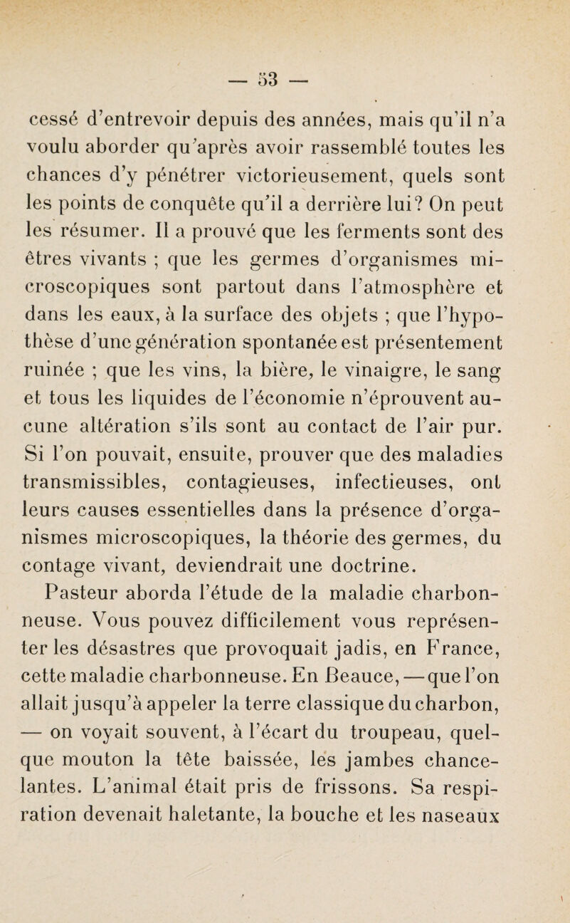cessé d’entrevoir depuis des années, mais qu’il n’a voulu aborder qu’après avoir rassemblé toutes les chances d’y pénétrer victorieusement, quels sont les points de conquête qu’il a derrière lui? On peut les résumer. Il a prouvé que les ferments sont des êtres vivants ; que les germes d’organismes mi¬ croscopiques sont partout dans l’atmosphère et dans les eaux, à la surface des objets ; que l’hypo¬ thèse d’une génération spontanée est présentement ruinée ; que les vins, la bière, le vinaigre, le sang et tous les liquides de l’économie n’éprouvent au¬ cune altération s’ils sont au contact de l’air pur. Si l’on pouvait, ensuite, prouver que des maladies transmissibles, contagieuses, infectieuses, ont leurs causes essentielles dans la présence d’orga¬ nismes microscopiques, la théorie des germes, du contage vivant, deviendrait une doctrine. Pasteur aborda l’étude de la maladie charbon¬ neuse. Vous pouvez difficilement vous représen¬ ter les désastres que provoquait jadis, en F’rance, cette maladie charbonneuse. En Beauce, — que l’on allait jusqu’à appeler la terre classique du charbon, — on voyait souvent, à l’écart du troupeau, quel¬ que mouton la tête baissée, les jambes chance¬ lantes. L’animal était pris de frissons. Sa respi¬ ration devenait haletante, la bouche et les naseaux