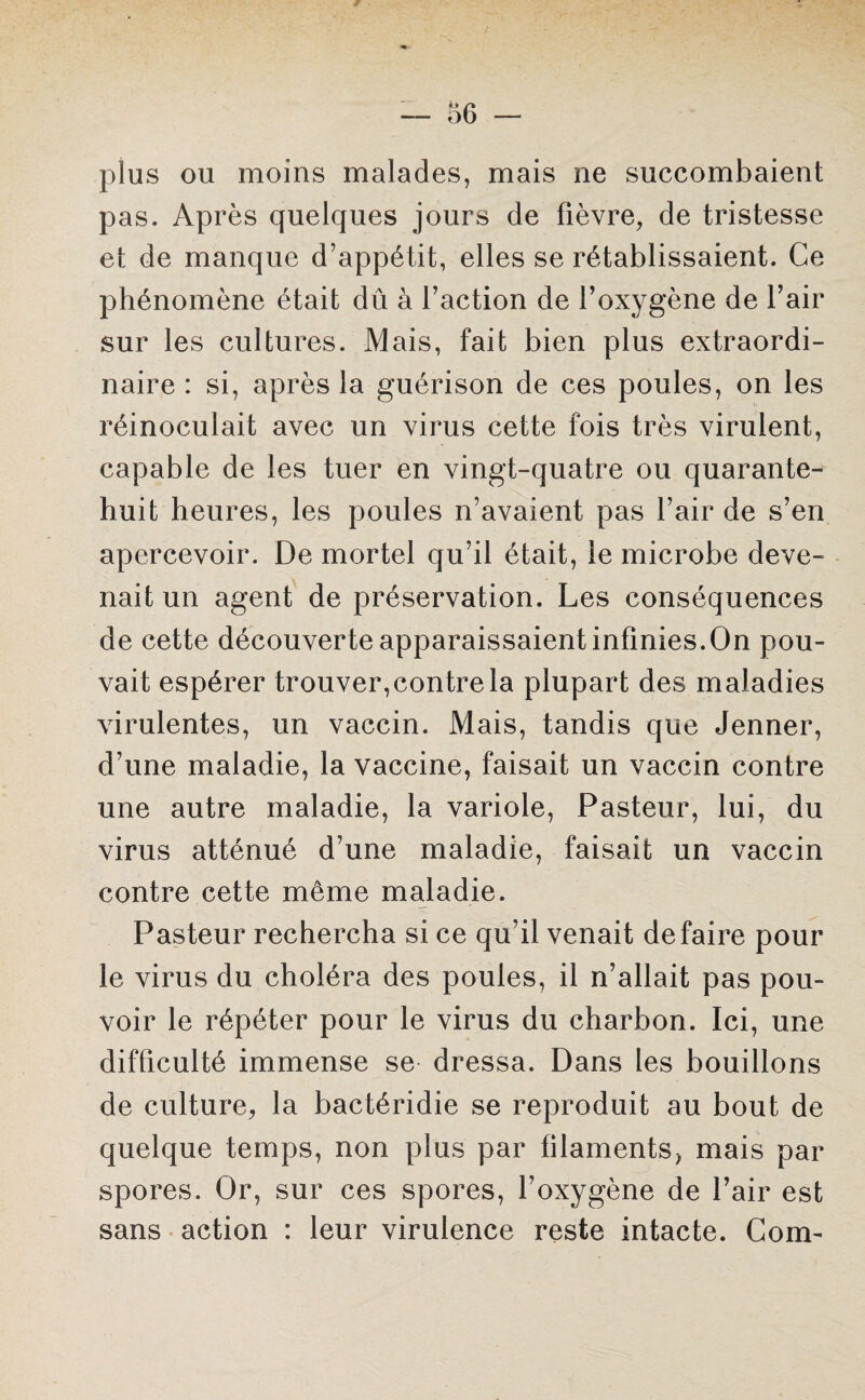 plus ou moins malades, mais ne succombaient pas. Après quelques jours de fièvre, de tristesse et de manque d’appétit, elles se rétablissaient. Ce phénomène était dû à l’action de l’oxygène de l’air sur les cultures. Mais, fait bien plus extraordi¬ naire : si, après la guérison de ces poules, on les réinoculait avec un virus cette fois très virulent, capable de les tuer en vingt-quatre ou quarante- huit heures, les poules n’avaient pas l’air de s’en apercevoir. De mortel qu’il était, le microbe deve¬ nait un agent de préservation. Les conséquences de cette découverte apparaissaient infinies.On pou¬ vait espérer trouver,contre la plupart des maladies virulentes, un vaccin. Mais, tandis que Jenner, d’une maladie, la vaccine, faisait un vaccin contre une autre maladie, la variole, Pasteur, lui, du virus atténué d’une maladie, faisait un vaccin contre cette même maladie. Pasteur rechercha si ce qu’il venait défaire pour le virus du choléra des poules, il n’allait pas pou¬ voir le répéter pour le virus du charbon. Ici, une difficulté immense se dressa. Dans les bouillons de culture, la bactéridie se reproduit au bout de quelque temps, non plus par filaments, mais par spores. Or, sur ces spores, l’oxygène de l’air est sans action : leur virulence reste intacte. Corn-