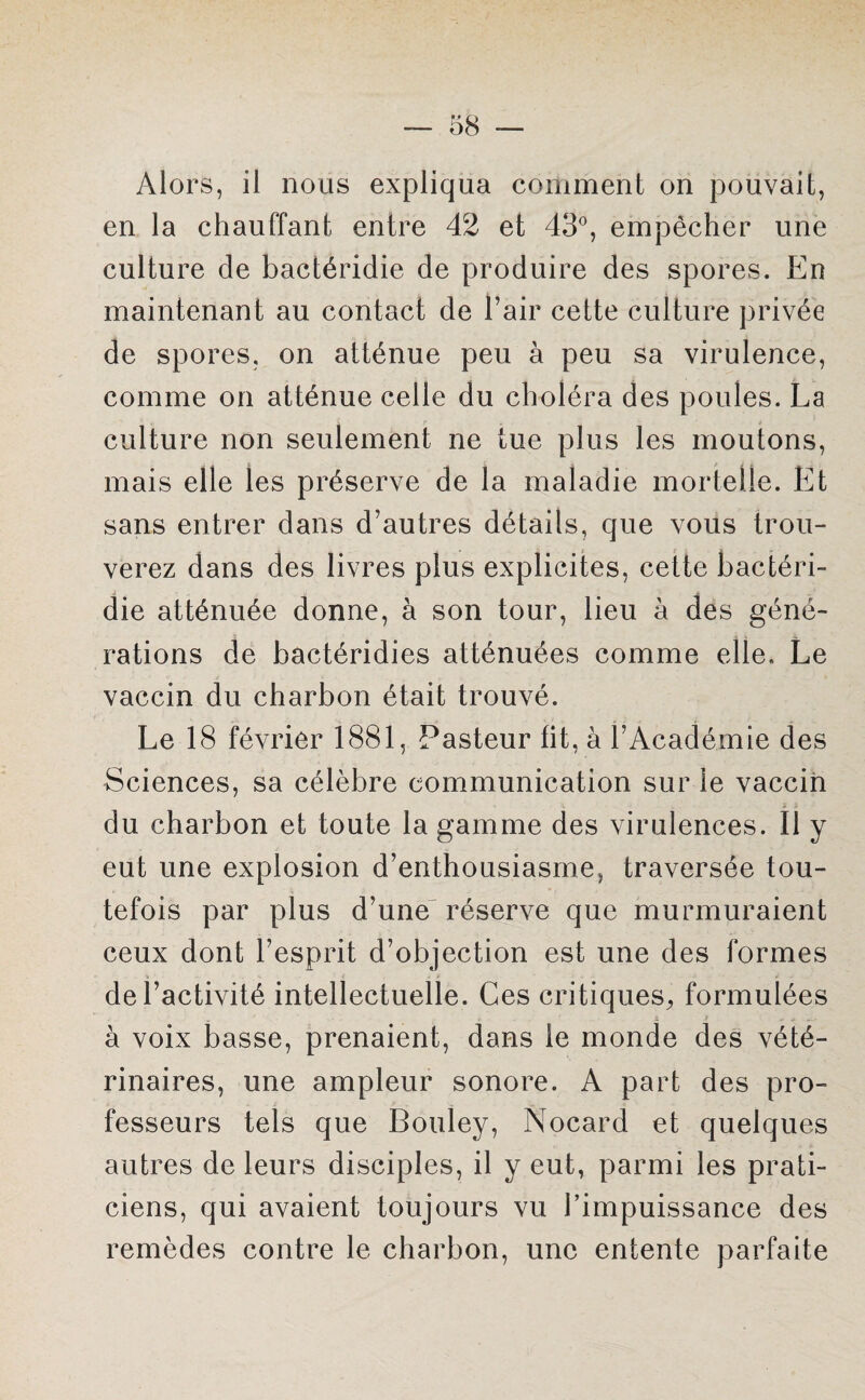 Alors, il nous expliqua comment on pouvait, en la chauffant entre 42 et 43°, empêcher une culture de bactéridie de produire des spores. En maintenant au contact de l’air cette culture privée de spores, on atténue peu à peu sa virulence, comme on atténue celle du choléra des poules. La culture non seulement ne tue plus les moutons, mais elle les préserve de la maladie mortelle. Et sans entrer dans d’autres détails, que vous trou¬ verez dans des livres plus explicites, cette bactéri¬ die atténuée donne, à son tour, lieu à des géné¬ rations de bactéridies atténuées comme elle. Le vaccin du charbon était trouvé. Le 18 février 1881, Pasteur fit, à l’Académie des Sciences, sa célèbre communication sur le vaccin du charbon et toute la gamme des virulences. Il y eut une explosion d’enthousiasme, traversée tou¬ tefois par plus d’une réserve que murmuraient ceux dont l’esprit d’objection est une des formes de l’activité intellectuelle. Ces critiques, formulées à voix basse, prenaient, dans le monde des vété¬ rinaires, une ampleur sonore. A part des pro¬ fesseurs tels que Bouley, Nocard et quelques autres de leurs disciples, il y eut, parmi les prati¬ ciens, qui avaient toujours vu l’impuissance des remèdes contre le charbon, une entente parfaite