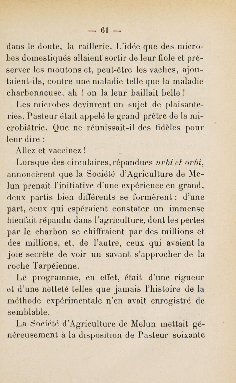 dans le doute, la raillerie. L’idée que des micro¬ bes domestiqués allaient sortir de leur fiole et pré¬ server les moutons et, peut-être les vaches, ajou¬ taient-ils, contre une maladie telle que la maladie charbonneuse, ah ! on la leur baillait belle ! Les microbes devinrent un sujet de plaisante¬ ries. Pasteur était appelé le grand prêtre de la mi- crobiâtrie. Que ne réunissait-il des fidèles pour leur dire : Allez et vaccinez ! Lorsque des circulaires, répandues urbi et orbi, annoncèrent que la Société d’Agriculture de Me¬ lun prenait l’initiative d’une expérience en grand, deux partis bien différents se formèrent : d’une part, ceux qui espéraient constater un immense bienfait répandu dans l’agriculture, dont les pertes par le charbon se chiffraient par des millions et des millions, et, de l’autre, ceux qui avaient la joie secrète de voir un savant s’approcher de la roche Tarpéienne. Le programme, en effet, était d’une rigueur et d’une netteté telles que jamais l’histoire de la méthode expérimentale n’en avait enregistré de semblable. La Société d’Agriculture de Melun mettait gé¬ néreusement à la disposition de Pasteur soixante