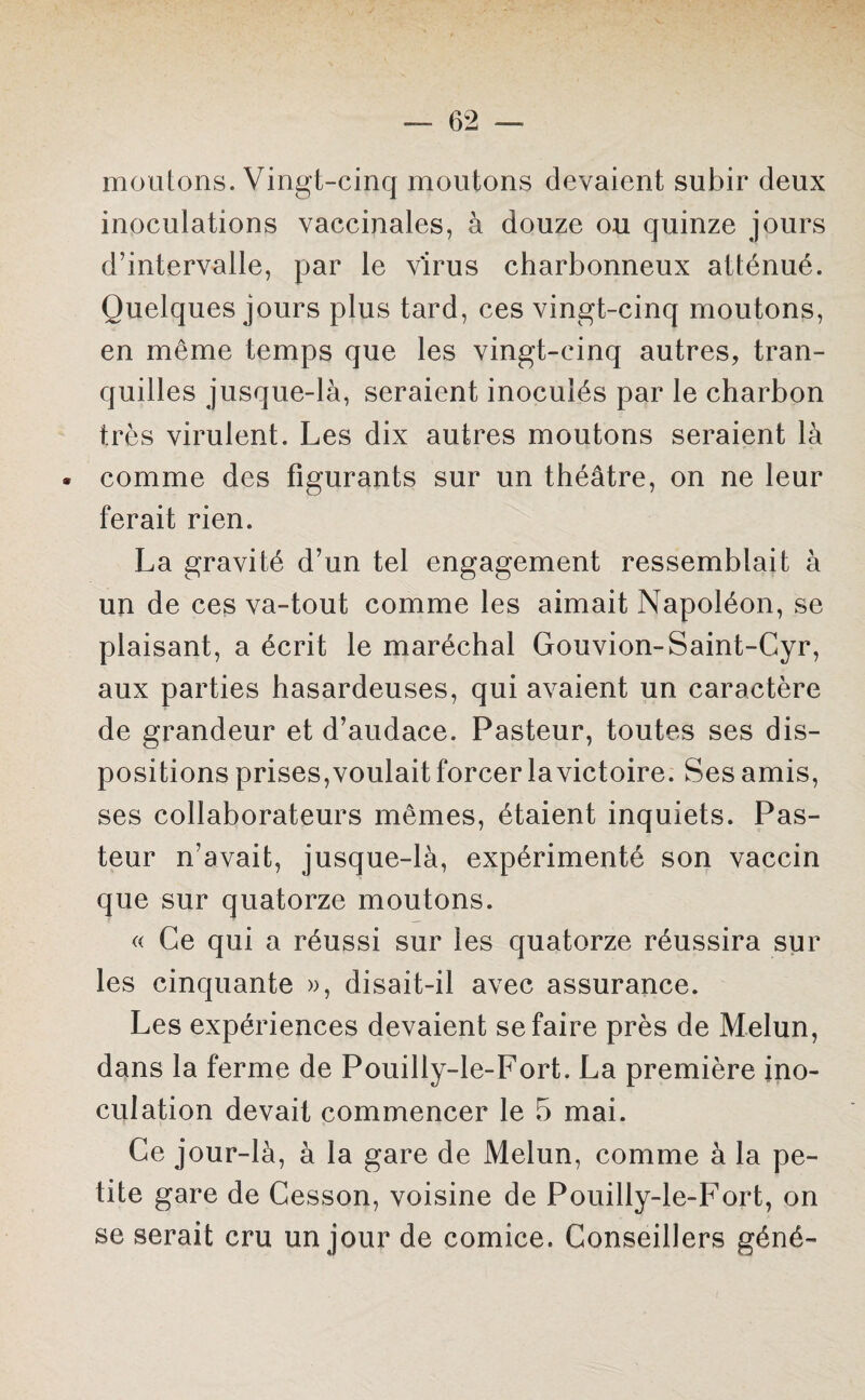 moutons. Vingt-cinq moutons devaient subir deux inoculations vaccinales, à douze ou quinze jours d’intervalle, par le virus charbonneux atténué. Quelques jours plus tard, ces vingt-cinq moutons, en même temps que les vingt-cinq autres, tran¬ quilles jusque-là, seraient inoculés par le charbon très virulent. Les dix autres moutons seraient là . comme des figurants sur un théâtre, on ne leur ferait rien. La gravité d’un tel engagement ressemblait à un de ces va-tout comme les aimait Napoléon, se plaisant, a écrit le maréchal Gouvion-Saint-Cyr, aux parties hasardeuses, qui avaient un caractère de grandeur et d’audace. Pasteur, toutes ses dis¬ positions prises, voulait forcer la victoire. Ses amis, ses collaborateurs mêmes, étaient inquiets. Pas¬ teur n’avait, jusque-là, expérimenté son vaccin que sur quatorze moutons. « Ce qui a réussi sur les quatorze réussira sur les cinquante », disait-il avec assurance. Les expériences devaient se faire près de Melun, dans la ferme de Pouilly-le-Fort. La première ino¬ culation devait commencer le 5 mai. Ce jour-là, à la gare de Melun, comme à la pe¬ tite gare de Cesson, voisine de Pouilly-le-Fort, on se serait cru un jour de comice. Conseillers géné-