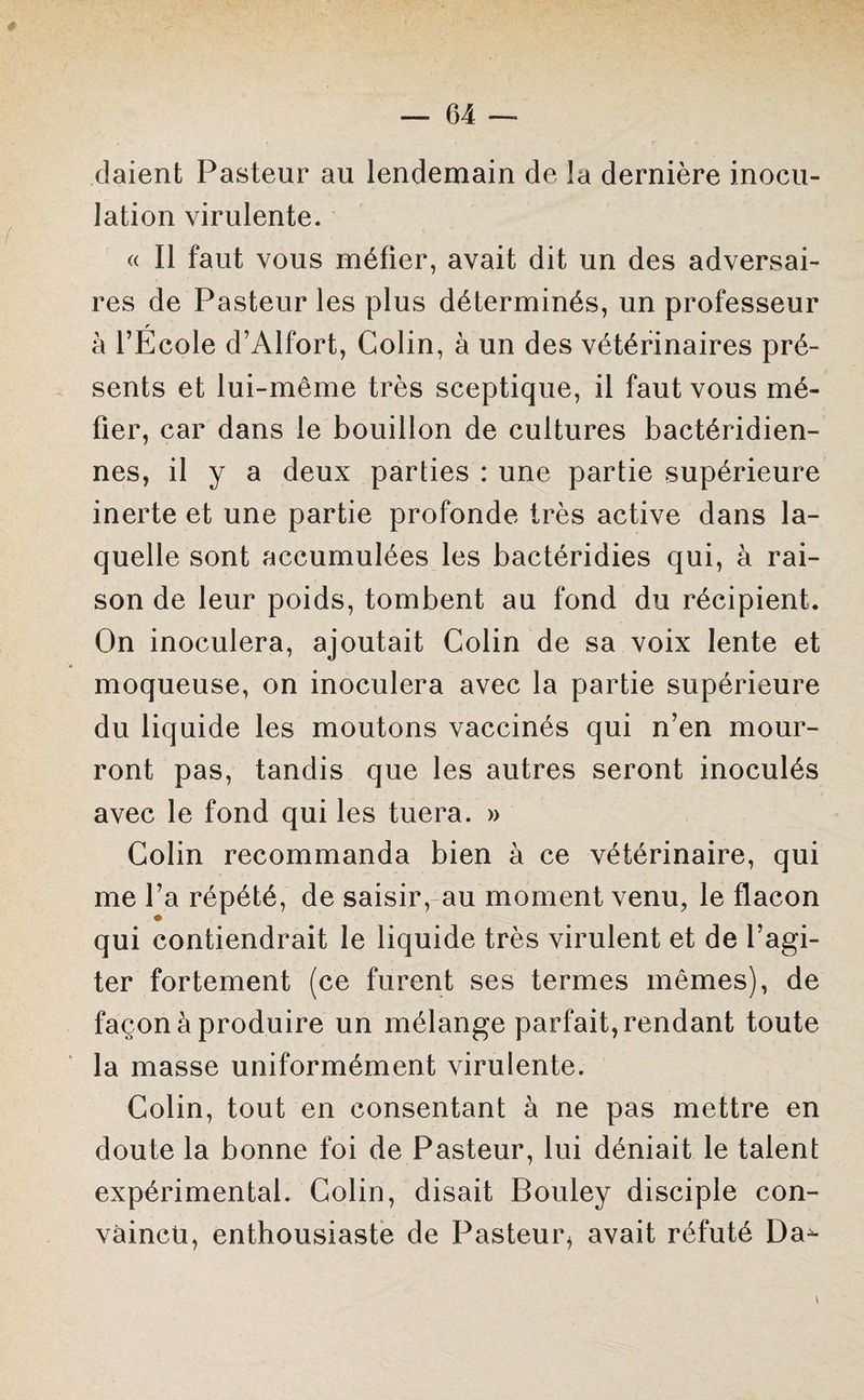 daient Pasteur au lendemain de la dernière inocu¬ lation virulente. « Il faut vous méfier, avait dit un des adversai¬ res de Pasteur les plus déterminés, un professeur r à l’Ecole d’Alfort, Colin, à un des vétérinaires pré¬ sents et lui-même très sceptique, il faut vous mé¬ fier, car dans le bouillon de cultures bactéridien- nes, il y a deux parties : une partie supérieure inerte et une partie profonde très active dans la¬ quelle sont accumulées les bactéridies qui, à rai¬ son de leur poids, tombent au fond du récipient. On inoculera, ajoutait Colin de sa voix lente et moqueuse, on inoculera avec la partie supérieure du liquide les moutons vaccinés qui n’en mour¬ ront pas, tandis que les autres seront inoculés avec le fond qui les tuera. » Colin recommanda bien à ce vétérinaire, qui me l’a répété, de saisir, au moment venu, le flacon qui contiendrait le liquide très virulent et de l’agi¬ ter fortement (ce furent ses termes mêmes), de façon à produire un mélange parfait, rendant toute la masse uniformément virulente. Colin, tout en consentant à ne pas mettre en doute la bonne foi de Pasteur, lui déniait le talent expérimental. Colin, disait Bouley disciple con¬ vaincu, enthousiaste de Pasteur* avait réfuté Da^