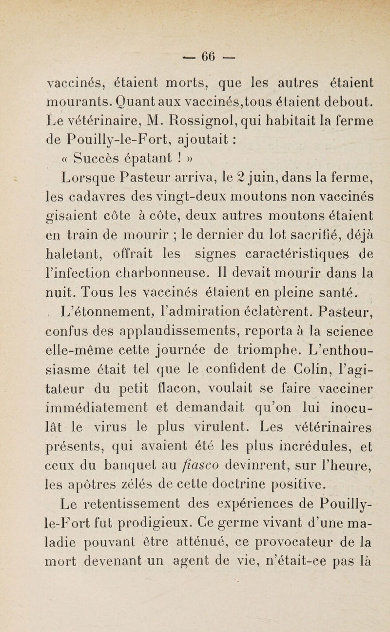 vaccinés, étaient morts, que les autres étaient mourants. Quant aux vaccinés,tous étaient debout. Le vétérinaire, M. Rossignol, qui habitait la ferme de Pouilly-le-Fort, ajoutait : « Succès épatant ! » Lorsque Pasteur arriva, le 2 juin, dans la ferme, les cadavres des vingt-deux moutons non vaccinés gisaient côte à côte, deux autres moutons étaient en train de mourir ; le dernier du lot sacrifié, déjà haletant, offrait les signes caractéristiques de l’infection charbonneuse. Il devait mourir dans la nuit. Tous les vaccinés étaient en pleine santé. L’étonnemenp l’admiration éclatèrent. Pasteur, confus des applaudissements, reporta à la science elle-même cette journée de triomphe. L’enthou¬ siasme était tel que le confident de Colin, l’agi¬ tateur du petit flacon, voulait se faire vacciner immédiatement et demandait qu’on lui inocu¬ lât le virus le plus virulent. Les vétérinaires présents, qui avaient été les plus incrédules, et ceux du banquet au fiasco devinrent, sur l’heure, les apôtres zélés de cette doctrine positive. Le retentissement des expériences de Pouilly- le-Fort fut prodigieux. Ce germe vivant d’une ma¬ ladie pouvant être atténué, ce provocateur de la mort devenant un agent de vie, n’était-ce pas là
