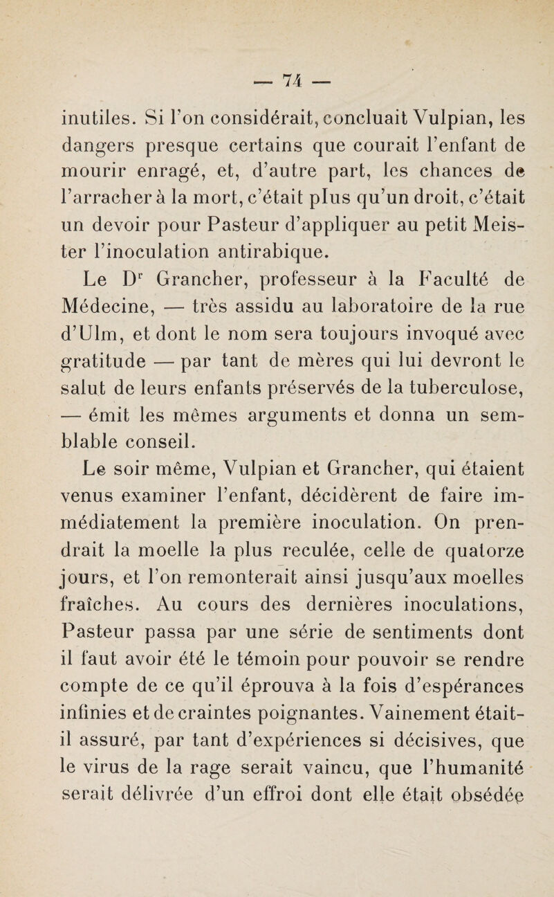 inutiles. Si Y on considérait, concluait Vulpian, les dangers presque certains que courait l’enfant de mourir enragé, et, d’autre part, les chances de l’arracher à la mort, c’était plus qu’un droit, c’était un devoir pour Pasteur d’appliquer au petit Meis- ter l’inoculation antirabique. Le Dr Grancher, professeur à la Faculté de Médecine, — très assidu au laboratoire de la rue d’Ulm, et dont le nom sera toujours invoqué avec gratitude — par tant de mères qui lui devront le salut de leurs enfants préservés de la tuberculose, — émit les memes arguments et donna un sem¬ blable conseil. Le soir même, Vulpian et Grancher, qui étaient venus examiner l’enfant, décidèrent de faire im¬ médiatement la première inoculation. On pren¬ drait la moelle la plus reculée, celle de quatorze jours, et l’on remonterait ainsi jusqu’aux moelles fraîches. Au cours des dernières inoculations, Pasteur passa par une série de sentiments dont il faut avoir été le témoin pour pouvoir se rendre compte de ce qu’il éprouva à la fois d’espérances infinies et de craintes poignantes. Vainement était- il assuré, par tant d’expériences si décisives, que le virus de la rage serait vaincu, que l’humanité serait délivrée d’un effroi dont elle était obsédée
