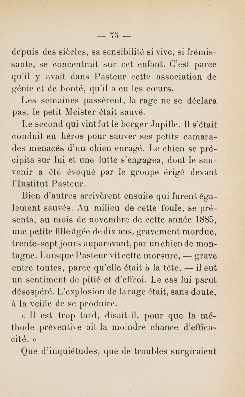 depuis des siècles, sa sensibilité si vive, si frémis¬ sante, se concentrait sur cet enfant. C’est parce qu’il y avait dans Pasteur cette association de génie et de bonté, qu’il a eu les cœurs. Les semaines passèrent, la rage ne se déclara pas, le petit Meister était sauvé. Le second qui vint fut le berger Jupille. Il s’était conduit en héros pour sauver ses petits camara¬ des menacés d’un chien enragé. Le chien se pré¬ cipita sur lui et une lutte s’engagea, dont le sou¬ venir a été évoqué par le groupe érigé devant l’Institut Pasteur. Bien d’autres arrivèrent ensuite qui furent éga¬ lement sauvés. Au milieu de cette foule, se pré¬ senta, au mois de novembre de cette année 1885, une petite fille âgée de dix ans, gravement mordue, trente-sept jours auparavant, par un chien de mon¬ tagne. Lorsque Pasteur vit cette morsure, — grave entre toutes, parce qu’elle était à la tête, — il eut un sentiment de pitié et d’effroi. Le cas lui parut désespéré. L’explosion de la rage était, sans doute, à la veille de se produire. « Il est trop tard, disait-il, pour que la mé¬ thode préventive ait la moindre chance d’effica¬ cité. » Que d’inquiétudes, que de troubles surgiraient