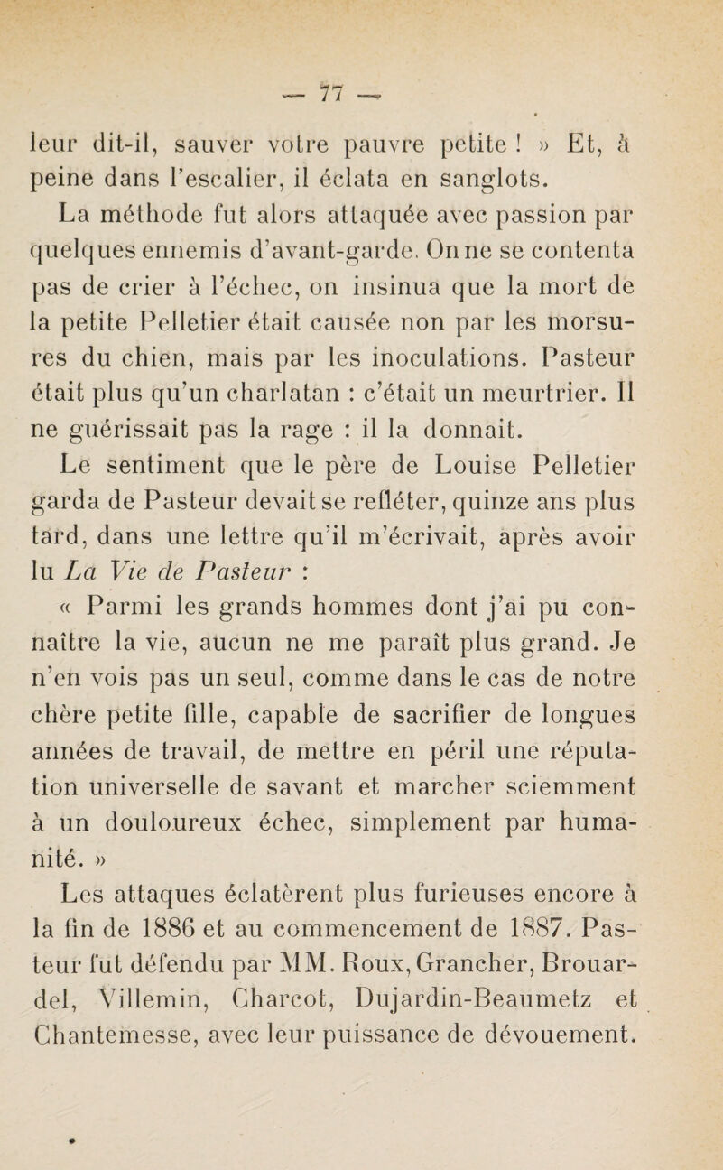 leur dit-il, sauver votre pauvre petite ! » Et, à peine dans l’escalier, il éclata en sanglots. La méthode fut alors attaquée avec passion par quelques ennemis d’avant-garde. On ne se contenta pas de crier à l’échec, on insinua que la mort de la petite Pelletier était causée non par les morsu¬ res du chien, mais par les inoculations. Pasteur était plus qu’un charlatan : c’était un meurtrier. Il ne guérissait pas la rage : il la donnait. Le sentiment que le père de Louise Pelletier garda de Pasteur devait se refléter, quinze ans plus tard, dans une lettre qu'il m’écrivait, après avoir lu La Vie cle Pasteur : « Parmi les grands hommes dont j’ai pu con¬ naître la vie, aucun ne me paraît plus grand. Je n’en vois pas un seul, comme dans le cas de notre chère petite Fille, capable de sacrifier de longues années de travail, de mettre en péril une réputa¬ tion universelle de savant et marcher sciemment à un douloureux échec, simplement par huma¬ nité. » Les attaques éclatèrent plus furieuses encore à la fin de 1886 et au commencement de 1887. Pas¬ teur fut défendu par MM. Roux, Grancher, Brouar- del, Villemin, Charcot, Dujardin-Beaumetz et Chantemesse, avec leur puissance de dévouement.